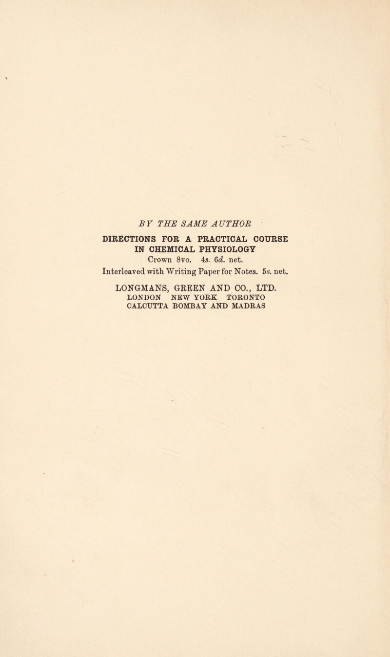 B Y THE SAME A UTHOR DIRECTIONS FOR A PRACTICAL COURSE IN CHEMICAL PHYSIOLOGY Crown 8vo. 4s. &d. net. Interleaved with Writing Paper for Notes. 5s. net. LONGMANS, GREEN AND CO., LTD. LONDON NEW YORK TORONTO CALCUTTA BOMBAY AND MADRAS