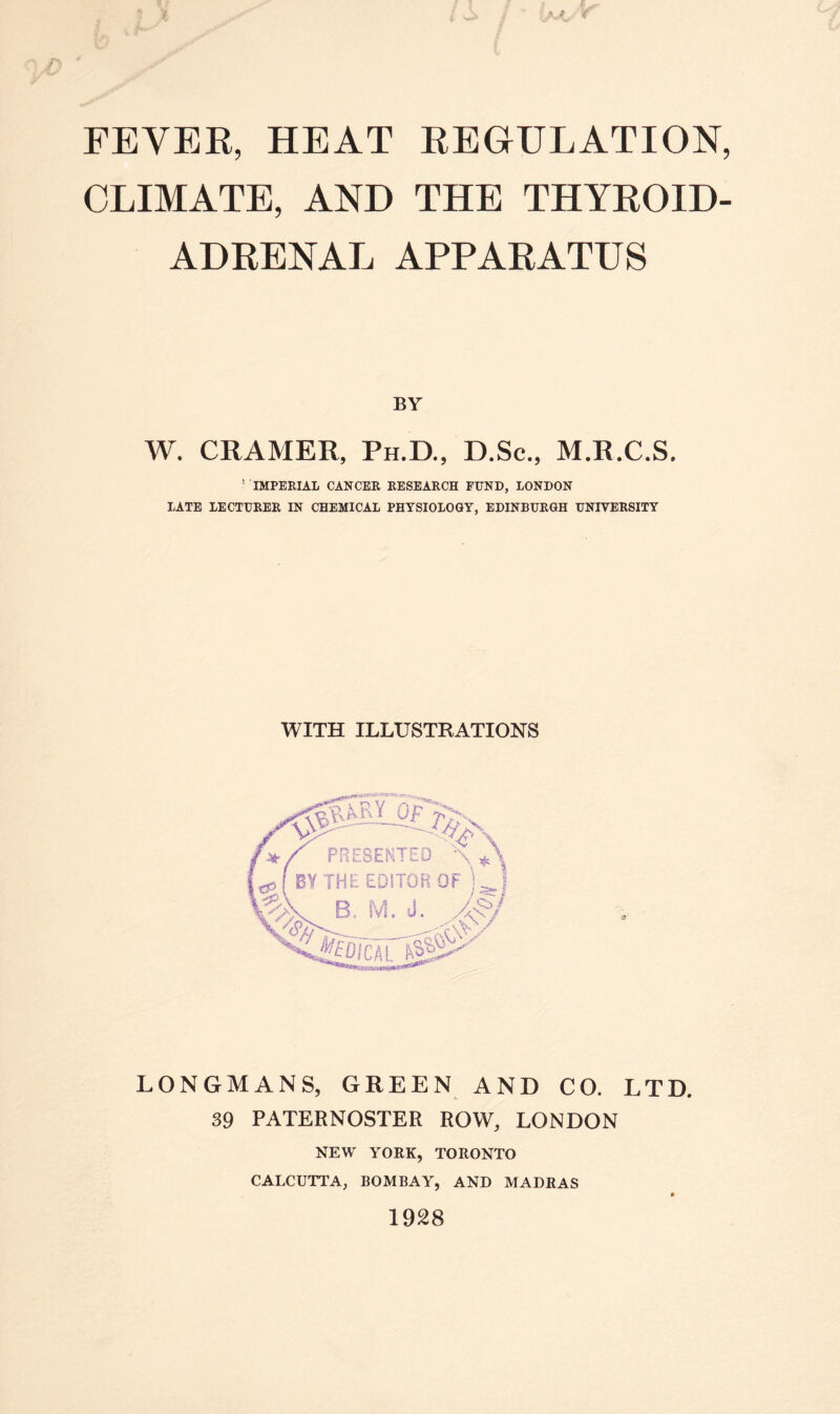 CLIMATE, AND THE THYROID- ADRENAL APPARATUS BY W. CRAMER, Ph.D., D.Sc., M.R.C.S, ! IMPERIAL CANCER RESEARCH FUND, LONDON LATE LECTURER IN CHEMICAL PHYSIOLOGY, EDINBURGH UNIVERSITY WITH ILLUSTRATIONS PRESENTED \ A BY THE EDITOR OF B. M. J. \vp>- ■' >' LONGMANS, GREEN AND CO. LTD. 39 PATERNOSTER ROW, LONDON NEW YORK, TORONTO CALCUTTA, BOMBAY, AND MADRAS ft 1928