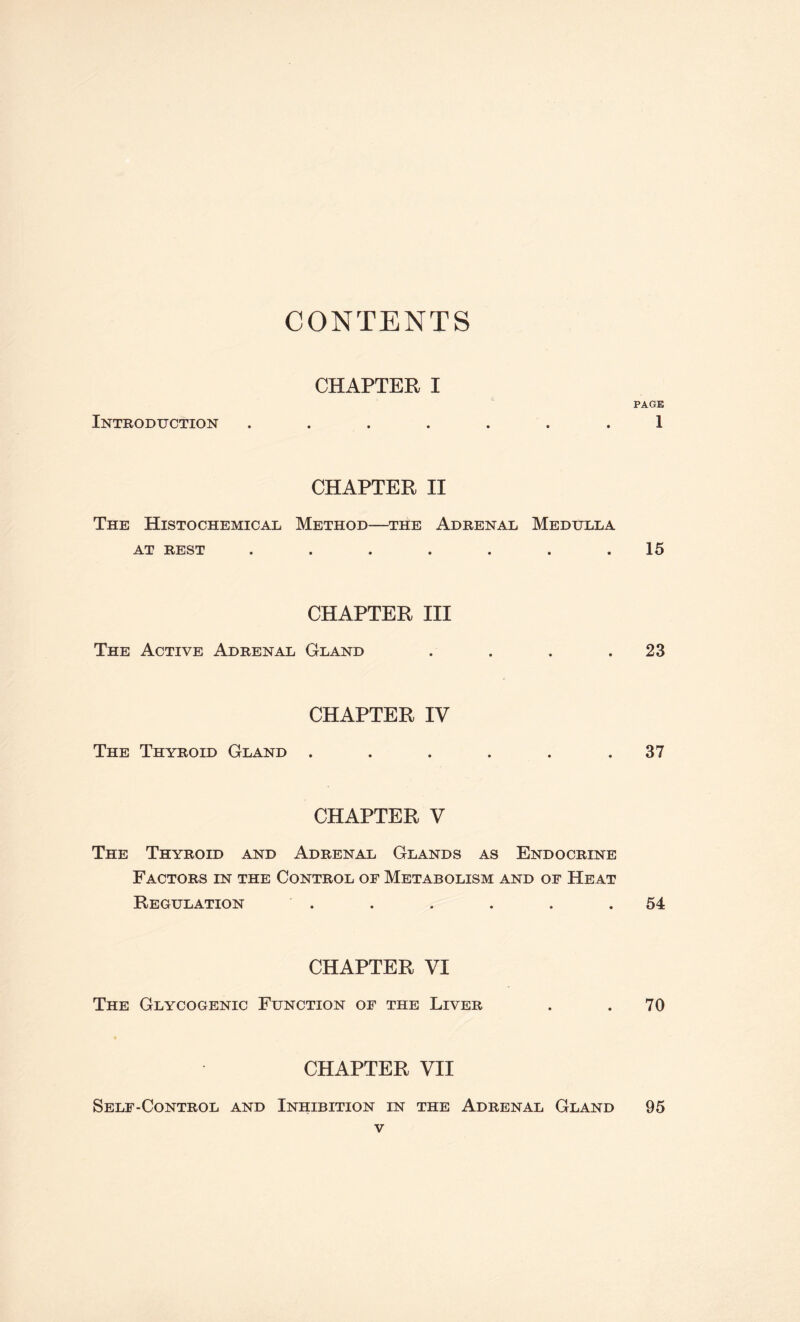 CONTENTS CHAPTER I PAGE Introduction ....... 1 CHAPTER II The Histochemical Method—the Adrenal Medulla AT REST . . . . . . . 15 CHAPTER III The Active Adrenal Gland . . . .23 CHAPTER IV The Thyroid Gland . . . . . .37 CHAPTER V The Thyroid and Adrenal Glands as Endocrine Factors in the Control of Metabolism and of Heat Regulation . . . . . .54 CHAPTER VI The Glycogenic Function of the Liver . .70 CHAPTER VII Self-Control and Inhibition in the Adrenal Gland 95