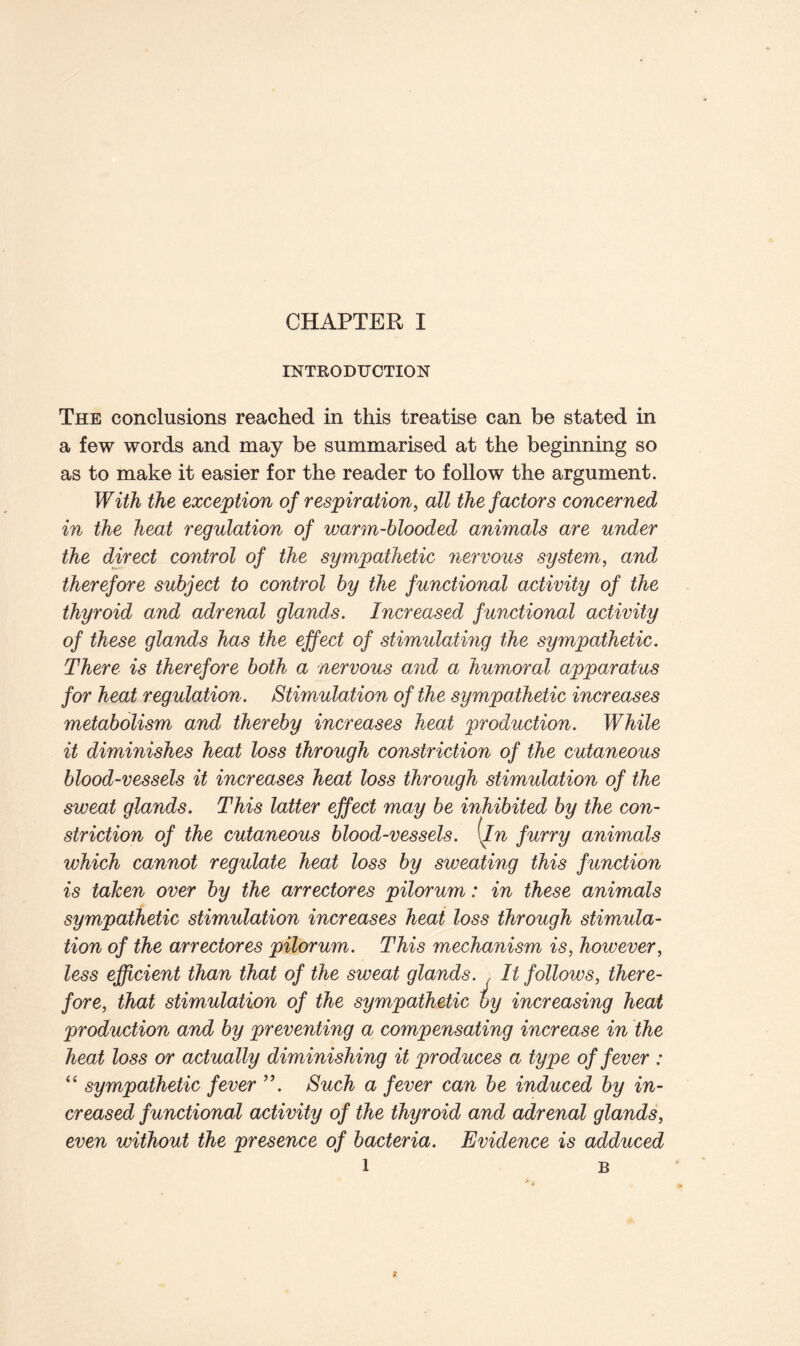 INTRODUCTION The conclusions reached in this treatise can be stated in a few words and may be summarised at the beginning so as to make it easier for the reader to follow the argument. With the exception of respiration, all the factors concerned in the heat regulation of warm-blooded animals are under the direct control of the sympathetic nervous system, and therefore subject to control by the functional activity of the thyroid and adrenal glands. Increased functional activity of these glands has the effect of stimulating the sympathetic. There is therefore both a nervous and a humoral apparatus for heat regulation. Stimulation of the sympathetic increases metabolism and thereby increases heat production. While it diminishes heat loss through constriction of the cutaneous blood-vessels it increases heat loss through stimulation of the sweat glands. This latter effect may be inhibited by the con- striction of the cutaneous blood-vessels, [in furry animals which cannot regulate heat loss by sweating this function is taken over by the arrectores pilorum: in these animals sympathetic stimulation increases heat loss through stimula- tion of the arrectores pilorum. This mechanism is, however, less efficient than that of the sweat glands. , It follows, there- fore, that stimulation of the sympathetic by increasing heat production and by preventing a compensating increase in the heat loss or actually diminishing it produces a type offerer : “ sympathetic fever Such a fever can be induced by in- creased functional activity of the thyroid and adrenal glands, even without the presence of bacteria. Evidence is adduced l B