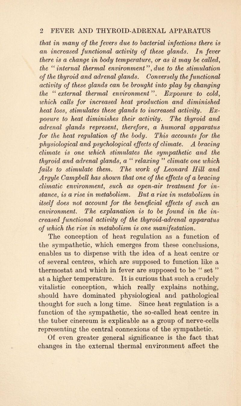 that in many of the fevers due to bacterial infections there is an increased functional activity of these glands. In fever there is a change in body temperature, or as it may be called, the “internal thermal environment”, due to the stimulation of the thyroid and adrenal glands. Conversely the functional activity of these glands can be brought into play by changing the “ external thermal environment ”. Exposure to cold, which calls for increased heat production and diminished heat loss, stimulates these glands to increased activity. Ex- posure to heat diminishes their activity. The thyroid and adrenal glands represent, therefore, a humoral apparatus for the heat regulation of the body. This accounts for the physiological and psychological effects of climate. A bracing climate is one which stimulates the sympathetic and the thyroid and adrenal glands, a “ relaxing ” climate one which fails to stimulate them. The work of Leonard Hill and Argyle Campbell has shown that one of the effects of a bracing climatic environment, such as open-air treatment for in- stance, is a rise in metabolism. But a rise in metabolism in itself does not account for the beneficial effects of such an environment. The explanation is to be found in the in- creased functional activity of the thyroid-adrenal apparatus of which the rise in metabolism is one manifestation. The conception of heat regulation as a function of the sympathetic, which emerges from these conclusions, enables us to dispense with the idea of a heat centre or of several centres, which are supposed to function like a thermostat and which in fever are supposed to be “ set ” at a higher temperature. It is curious that such a crudely vitalistic conception, which really explains nothing, should have dominated physiological and pathological thought for such a long time. Since heat regulation is a function of the sympathetic, the so-called heat centre in the tuber cinereum is explicable as a group of nerve-cells representing the central connexions of the sympathetic. Of even greater general significance is the fact that changes in the external thermal environment affect the