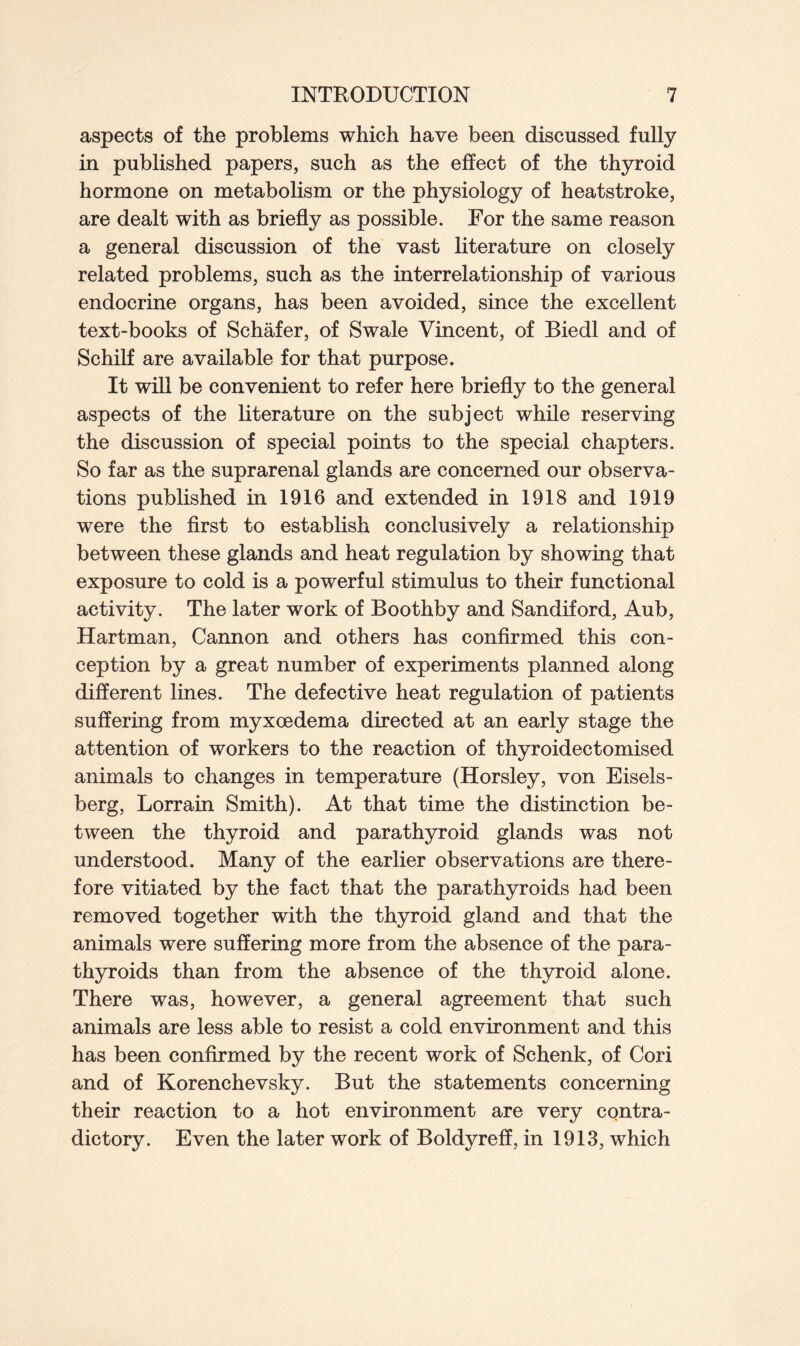 aspects of the problems which have been discussed fully in published papers, such as the effect of the thyroid hormone on metabolism or the physiology of heatstroke, are dealt with as briefly as possible. For the same reason a general discussion of the vast literature on closely related problems, such as the interrelationship of various endocrine organs, has been avoided, since the excellent text-books of Schafer, of Swale Vincent, of Biedl and of Schilf are available for that purpose. It will be convenient to refer here briefly to the general aspects of the literature on the subject while reserving the discussion of special points to the special chapters. So far as the suprarenal glands are concerned our observa- tions published in 1916 and extended in 1918 and 1919 were the first to establish conclusively a relationship between these glands and heat regulation by showing that exposure to cold is a powerful stimulus to their functional activity. The later work of Boothby and Sandiford, Aub, Hartman, Cannon and others has confirmed this con- ception by a great number of experiments planned along different lines. The defective heat regulation of patients suffering from myxoedema directed at an early stage the attention of workers to the reaction of thyroidectomised animals to changes in temperature (Horsley, von Eisels- berg, Lorrain Smith). At that time the distinction be- tween the thyroid and parathyroid glands was not understood. Many of the earlier observations are there- fore vitiated by the fact that the parathyroids had been removed together with the thyroid gland and that the animals were suffering more from the absence of the para- thyroids than from the absence of the thyroid alone. There was, however, a general agreement that such animals are less able to resist a cold environment and this has been confirmed by the recent work of Schenk, of Cori and of Korenchevsky. But the statements concerning their reaction to a hot environment are very contra- dictory. Even the later work of Boldyreff, in 1913, which
