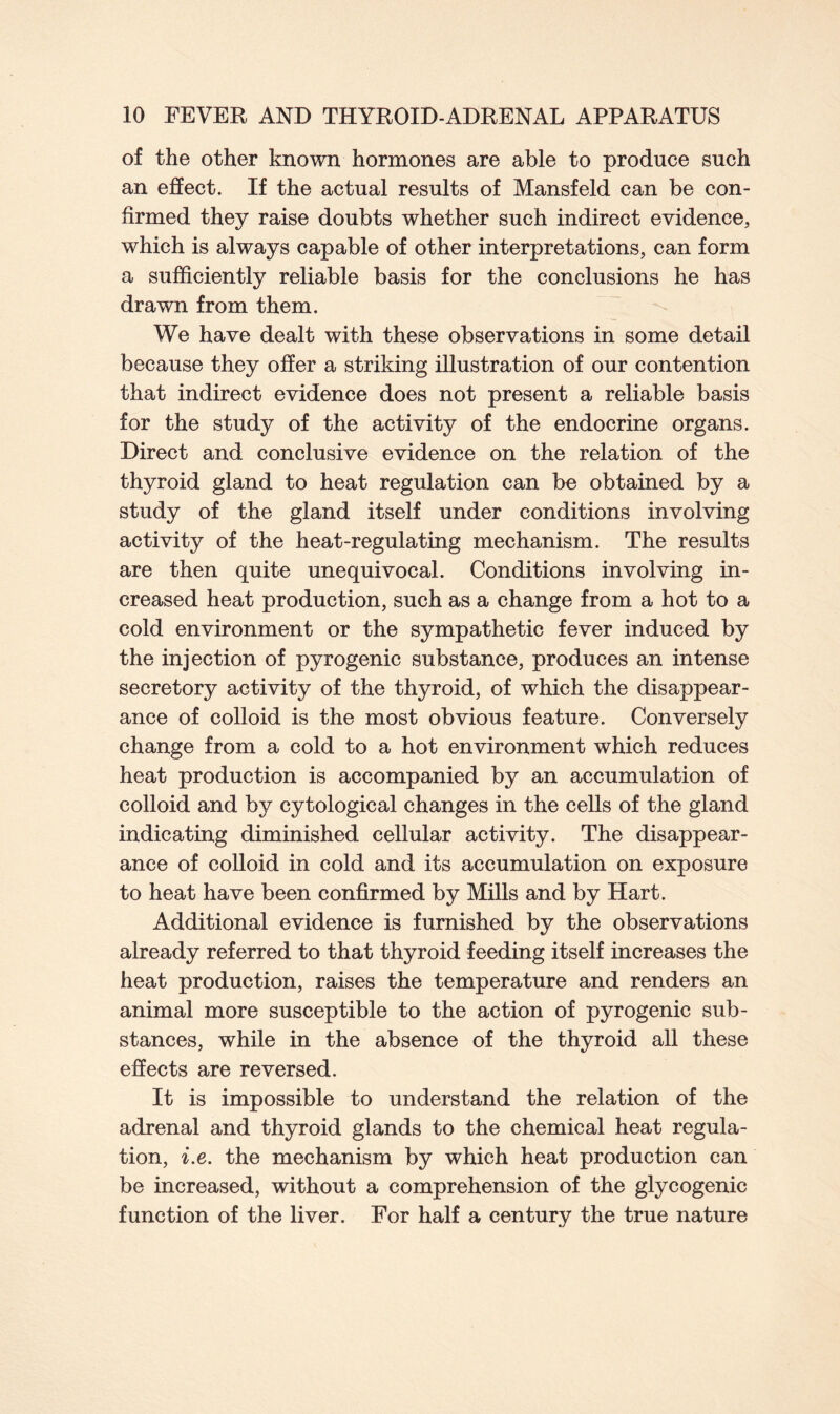 of the other known hormones are able to produce such an effect. If the actual results of Mansfeld can be con- firmed they raise doubts whether such indirect evidence, which is always capable of other interpretations, can form a sufficiently reliable basis for the conclusions he has drawn from them. We have dealt with these observations in some detail because they offer a striking illustration of our contention that indirect evidence does not present a reliable basis for the study of the activity of the endocrine organs. Direct and conclusive evidence on the relation of the thyroid gland to heat regulation can be obtained by a study of the gland itself under conditions involving activity of the heat-regulating mechanism. The results are then quite unequivocal. Conditions involving in- creased heat production, such as a change from a hot to a cold environment or the sympathetic fever induced by the injection of pyrogenic substance, produces an intense secretory activity of the thyroid, of which the disappear- ance of colloid is the most obvious feature. Conversely change from a cold to a hot environment which reduces heat production is accompanied by an accumulation of colloid and by cytological changes in the cells of the gland indicating diminished cellular activity. The disappear- ance of colloid in cold and its accumulation on exposure to heat have been confirmed by Mills and by Hart. Additional evidence is furnished by the observations already referred to that thyroid feeding itself increases the heat production, raises the temperature and renders an animal more susceptible to the action of pyrogenic sub- stances, while in the absence of the thyroid all these effects are reversed. It is impossible to understand the relation of the adrenal and thyroid glands to the chemical heat regula- tion, i.e. the mechanism by which heat production can be increased, without a comprehension of the glycogenic function of the liver. For half a century the true nature