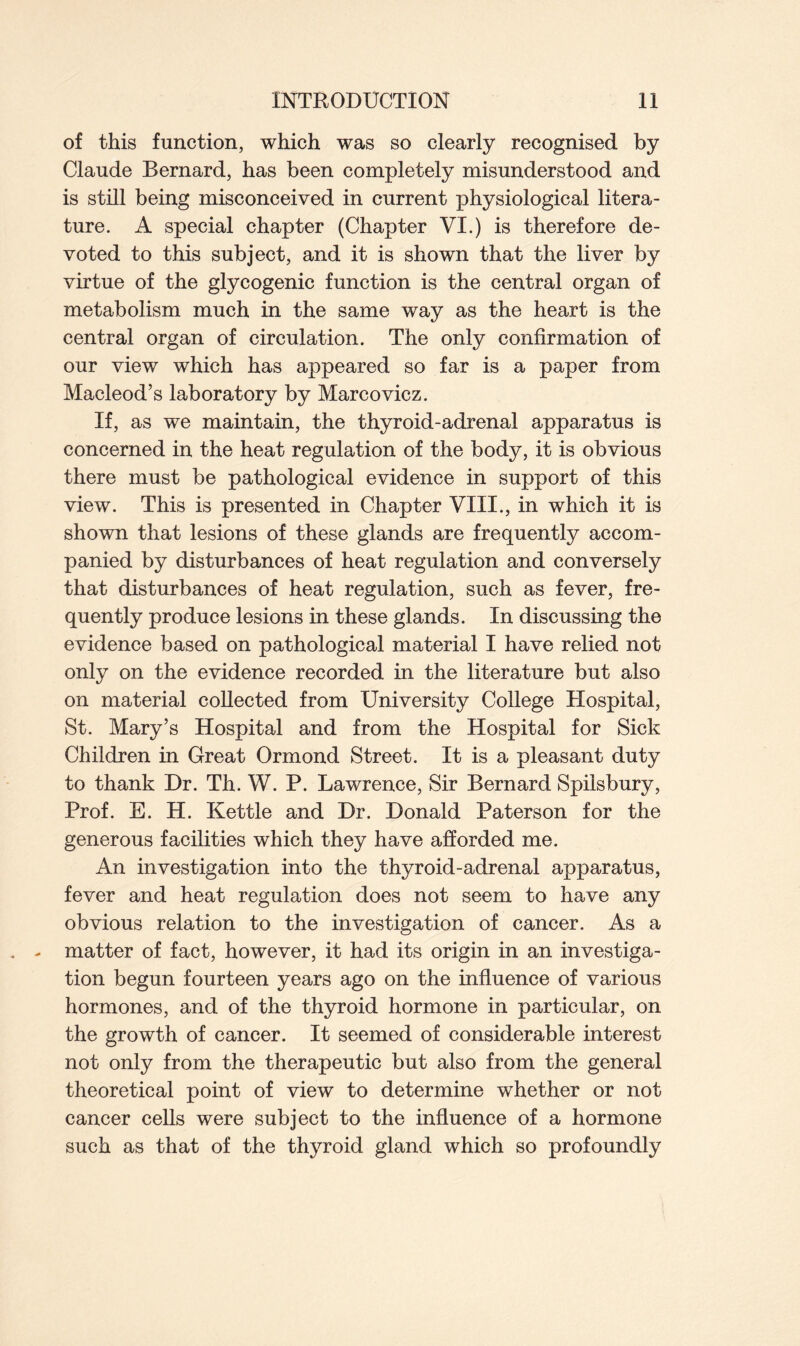 of this function, which was so clearly recognised by Claude Bernard, has been completely misunderstood and is still being misconceived in current physiological litera- ture. A special chapter (Chapter VI.) is therefore de- voted to this subject, and it is shown that the liver by virtue of the glycogenic function is the central organ of metabolism much in the same way as the heart is the central organ of circulation. The only confirmation of our view which has appeared so far is a paper from Macleod’s laboratory by Marcovicz. If, as we maintain, the thyroid-adrenal apparatus is concerned in the heat regulation of the body, it is obvious there must be pathological evidence in support of this view. This is presented in Chapter VIII., in which it is shown that lesions of these glands are frequently accom- panied by disturbances of heat regulation and conversely that disturbances of heat regulation, such as fever, fre- quently produce lesions in these glands. In discussing the evidence based on pathological material I have relied not only on the evidence recorded in the literature but also on material collected from University College Hospital, St. Mary’s Hospital and from the Hospital for Sick Children in Great Ormond Street. It is a pleasant duty to thank Dr. Th. W. P. Lawrence, Sir Bernard Spilsbury, Prof. E. H. Kettle and Dr. Donald Paterson for the generous facilities which they have afforded me. An investigation into the thyroid-adrenal apparatus, fever and heat regulation does not seem to have any obvious relation to the investigation of cancer. As a matter of fact, however, it had its origin in an investiga- tion begun fourteen years ago on the influence of various hormones, and of the thyroid hormone in particular, on the growth of cancer. It seemed of considerable interest not only from the therapeutic but also from the general theoretical point of view to determine whether or not cancer cells were subject to the influence of a hormone such as that of the thyroid gland which so profoundly