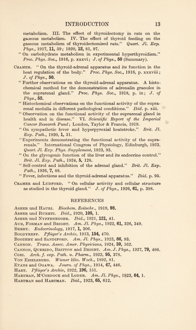 metabolism. III. The effect of thyroidectomy in rats on the gaseous metabolism. IV. The effect of thyroid feeding on the gaseous metabolism of thyroidectomised rats.” Quart. Jl. Exp. Phys., 1917, 11, 59; 1920, 12, 81, 97. “ On carbohydrate metabolism in experimental hyperthyroidism.” Proc. Phys. Soc., 1916, p. xxxvi; J. of Phys., 50 (Summary). Cramer. “ On the thyroid-adrenal apparatus and its function in the heat regulation of the body.” Proc. Phys. Soc., 1916, p. xxxviii; J. of Phys., 50. “ Further observations on the thyroid-adrenal apparatus. A histo- chemical method for the demonstration of adrenalin granules in the suprarenal gland.” Proc. Phys. Soc., 1918, p. ix; J. of Phys., 52. “ Histochemical observations on the functional activity of the supra- renal medulla in different pathological conditions.” Ibid. p. xiii. “ Observation on the functional activity of the suprarenal gland in health and in disease.” VI. Scientific Report of the Imperial Cancer Research Fund', London, Taylor & Francis, 1919. “ On sympathetic fever and hyperpyrexial heatstroke.” Brit. Jl. Exp. Path., 1920, 1, 31. “Experiments demonstrating the f emotional activity of the supra- renals.” International Congress of Physiology, Edinburgh, 1923. Quart. Jl. Exp. Phys. Supplement, 1923, 93. “ On the glycogenic function of the liver and its endocrine control.” Brit. Jl. Exp. Path., 1924, 5, 128. “ Self-control and inhibition of the adrenal gland.” Brit. Jl. Exp. Path., 1926, 7, 88. “ Fever, infections and the thyroid-adrenal apparatus.” Ibid. p. 95. Cramer and Ludford. “ On cellular activity and cellular structure as studied in the thyroid gland,” J. of Phys., 1926, 61, p. 398. REFERENCES Asher und Hauri. Biochem. Zeitschr., 1919, 98. Asher und Rxjehti. Ibid., 1920, 105, 1. Asher und Nyffenegger. Ibid., 1921, 121, 41. Aub, Forman and Bright. Am. Jl. Phys., 1922, 61, 326, 349. Berry. Endocrinology, 1917, 1, 306. Boldyreff. Pfluger's Archiv, 1913, 154, 470. Boothby and Sandiford. Am. Jl. Phys., 1923, 66, 93. Cannon. Trans. Assoc. Amer. Physicians, 1924, 39, 162. Cannon, Querido, Britton and Bright. Am. J. Phys., 1927, 79, 466. Cori. Arch. f. exp. Path. u. Pharm., 1922, 95, 378. Von Eiselsberg. Wiener klin. Woch., 1892, 81. Evans and Ogawa. Journ. of Phys., 1914, 47, 446. Hart. Pfliiger's Archiv, 1922, 196, 151. Hartman, JVFCordock and Loder. Am. Jl. Phys., 1923, 64, 1. Hartman and Hartman. Ibid., 1923, 65, 612.