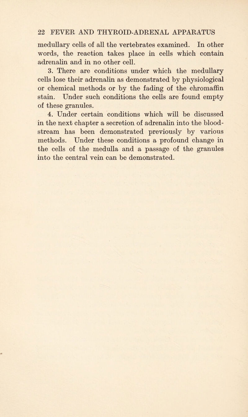 medullary cells of all the vertebrates examined. In other words, the reaction takes place in cells which contain adrenalin and in no other cell. 3. There are conditions under which the medullary cells lose their adrenalin as demonstrated by physiological or chemical methods or by the fading of the chromaffin stain. Under such conditions the cells are found empty of these granules. 4. Under certain conditions which will be discussed in the next chapter a secretion of adrenalin into the blood- stream has been demonstrated previously by various methods. Under these conditions a profound change in the cells of the medulla and a passage of the granules into the central vein can be demonstrated.