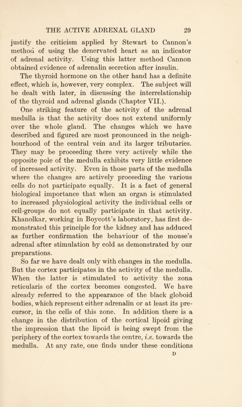 justify the criticism applied by Stewart to Cannon’s method of using the denervated heart as an indicator of adrenal activity. Using this latter method Cannon obtained evidence of adrenalin secretion after insulin. The thyroid hormone on the other hand has a definite effect, which is, however, very complex. The subject will be dealt with later, in discussing the interrelationship of the thyroid and adrenal glands (Chapter VII.). One striking feature of the activity of the adrenal medulla is that the activity does not extend uniformly over the whole gland. The changes which we have described and figured are most pronounced in the neigh- bourhood of the central vein and its larger tributaries. They may be proceeding there very actively while the opposite pole of the medulla exhibits very little evidence of increased activity. Even in those parts of the medulla where the changes are actively proceeding the various cells do not participate equally. It is a fact of general biological importance that when an organ is stimulated to increased physiological activity the individual cells or cell-groups do not equally participate in that activity. Khanolkar, working in Boycott’s laboratory, has first de- monstrated this principle for the kidney and has adduced as further confirmation the behaviour of the mouse’s adrenal after stimulation by cold as demonstrated by our preparations. So far we have dealt only with changes in the medulla. But the cortex participates in the activity of the medulla. When the latter is stimulated to activity the zona reticularis of the cortex becomes congested. We have already referred to the appearance of the black globoid bodies, which represent either adrenalin or at least its pre- cursor, in the cells of this zone. In addition there is a change in the distribution of the cortical lipoid giving the impression that the lipoid is being swept from the periphery of the cortex towards the centre, i.e. towards the medulla. At any rate, one finds under these conditions D