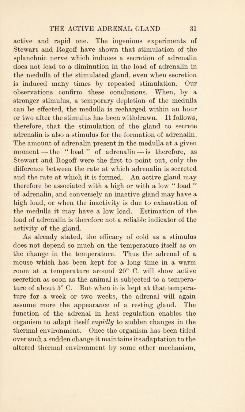 active and rapid one. The ingenious experiments of Stewart and Rogoff have shown that stimulation of the splanchnic nerve which induces a secretion of adrenalin does not lead to a diminution in the load of adrenalin in the medulla of the stimulated gland, even when secretion is induced many times by repeated stimulation. Our observations confirm these conclusions. When, by a stronger stimulus, a temporary depletion of the medulla can be effected, the medulla is recharged within an hour or two after the stimulus has been withdrawn. It follows, therefore, that the stimulation of the gland to secrete adrenalin is also a stimulus for the formation of adrenalin. The amount of adrenalin present in the medulla at a given moment — the “ load ” of adrenalin — is therefore, as Stewart and Rogoff were the first to point out, only the difference between the rate at which adrenalin is secreted and the rate at which it is formed. An active gland may therefore be associated with a high or with a low “ load ” of adrenalin, and conversely an inactive gland may have a high load, or when the inactivity is due to exhaustion of the medulla it may have a low load. Estimation of the load of adrenalin is therefore not a reliable indicator of the activity of the gland. As already stated, the efficacy of cold as a stimulus does not depend so much on the temperature itself as on the change in the temperature. Thus the adrenal of a mouse which has been kept for a long time in a warm room at a temperature around 20° C. will show active secretion as soon as the animal is subjected to a tempera- ture of about 5° C. But when it is kept at that tempera- ture for a week or two weeks, the adrenal will again assume more the appearance of a resting gland. The function of the adrenal in heat regulation enables the organism to adapt itself rapidly to sudden changes in the thermal environment. Once the organism has been tided over such a sudden change it maintains its adaptation to the altered thermal environment by some other mechanism,