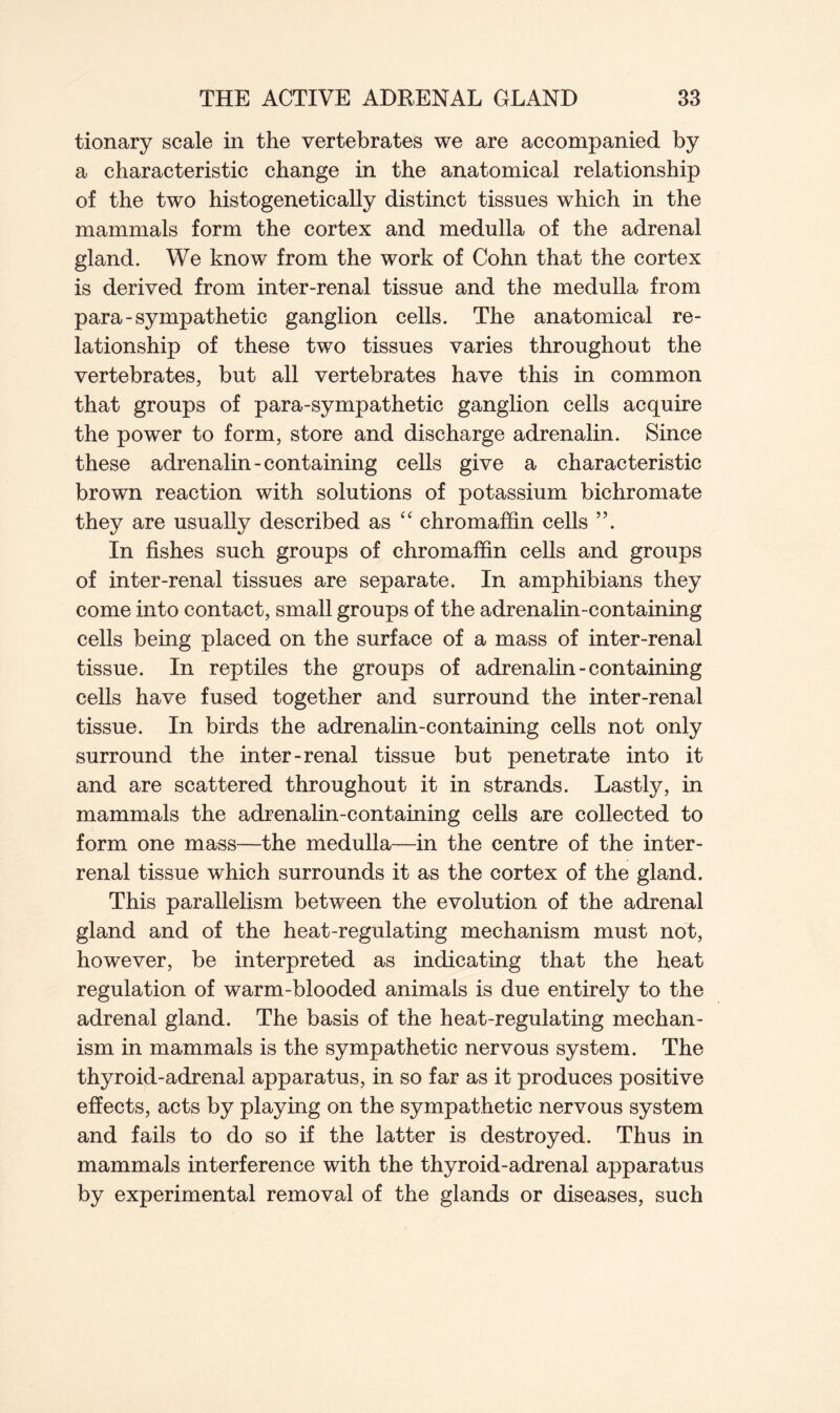 tionary scale in the vertebrates we are accompanied by a characteristic change in the anatomical relationship of the two histogenetically distinct tissues which in the mammals form the cortex and medulla of the adrenal gland. We know from the work of Cohn that the cortex is derived from inter-renal tissue and the medulla from para - sympathetic ganglion cells. The anatomical re- lationship of these two tissues varies throughout the vertebrates, but all vertebrates have this in common that groups of para-sympathetic ganglion cells acquire the power to form, store and discharge adrenalin. Since these adrenalin-containing cells give a characteristic brown reaction with solutions of potassium bichromate they are usually described as “ chromaffin cells ”. In fishes such groups of chromaffin cells and groups of inter-renal tissues are separate. In amphibians they come into contact, small groups of the adrenalin-containing cells being placed on the surface of a mass of inter-renal tissue. In reptiles the groups of adrenalin-containing cells have fused together and surround the inter-renal tissue. In birds the adrenalin-containing cells not only surround the inter-renal tissue but penetrate into it and are scattered throughout it in strands. Lastly, in mammals the adrenalin-containing cells are collected to form one mass—the medulla—in the centre of the inter- renal tissue which surrounds it as the cortex of the gland. This parallelism between the evolution of the adrenal gland and of the heat-regulating mechanism must not, however, be interpreted as indicating that the heat regulation of warm-blooded animals is due entirely to the adrenal gland. The basis of the heat-regulating mechan- ism in mammals is the sympathetic nervous system. The thyroid-adrenal apparatus, in so far as it produces positive effects, acts by playing on the sympathetic nervous system and fails to do so if the latter is destroyed. Thus in mammals interference with the thyroid-adrenal apparatus by experimental removal of the glands or diseases, such