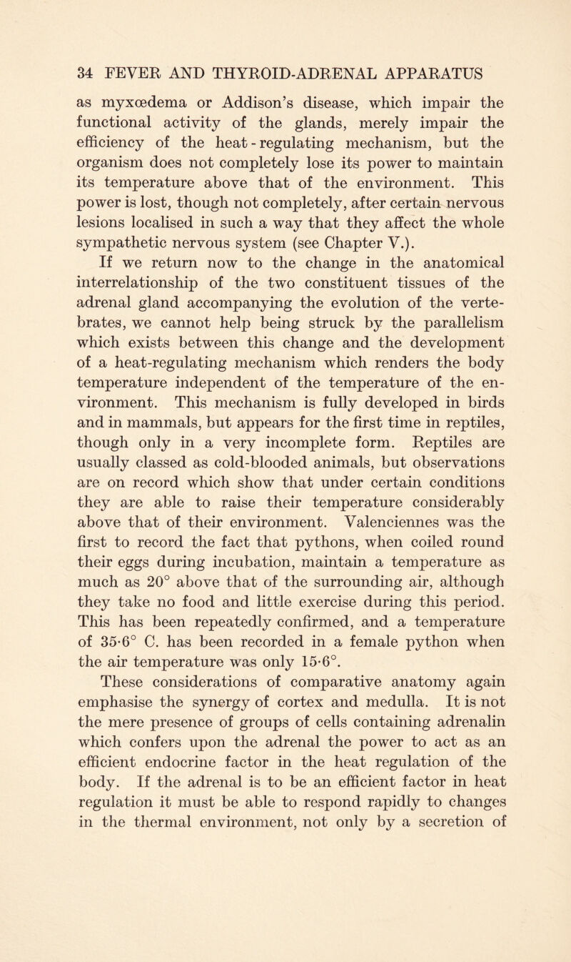 as myxoedema or Addison’s disease, which impair the functional activity of the glands, merely impair the efficiency of the heat - regulating mechanism, but the organism does not completely lose its power to maintain its temperature above that of the environment. This power is lost, though not completely, after certain nervous lesions localised in such a way that they affect the whole sympathetic nervous system (see Chapter V.). If we return now to the change in the anatomical interrelationship of the two constituent tissues of the adrenal gland accompanying the evolution of the verte- brates, we cannot help being struck by the parallelism which exists between this change and the development of a heat-regulating mechanism which renders the body temperature independent of the temperature of the en- vironment. This mechanism is fully developed in birds and in mammals, but appears for the first time in reptiles, though only in a very incomplete form. Reptiles are usually classed as cold-blooded animals, but observations are on record which show that under certain conditions they are able to raise their temperature considerably above that of their environment. Valenciennes was the first to record the fact that pythons, when coiled round their eggs during incubation, maintain a temperature as much as 20° above that of the surrounding air, although they take no food and little exercise during this period. This has been repeatedly confirmed, and a temperature of 35*6° C. has been recorded in a female python when the air temperature was only 15-6°. These considerations of comparative anatomy again emphasise the synergy of cortex and medulla. It is not the mere presence of groups of cells containing adrenalin which confers upon the adrenal the power to act as an efficient endocrine factor in the heat regulation of the body. If the adrenal is to be an efficient factor in heat regulation it must be able to respond rapidly to changes in the thermal environment, not only by a secretion of
