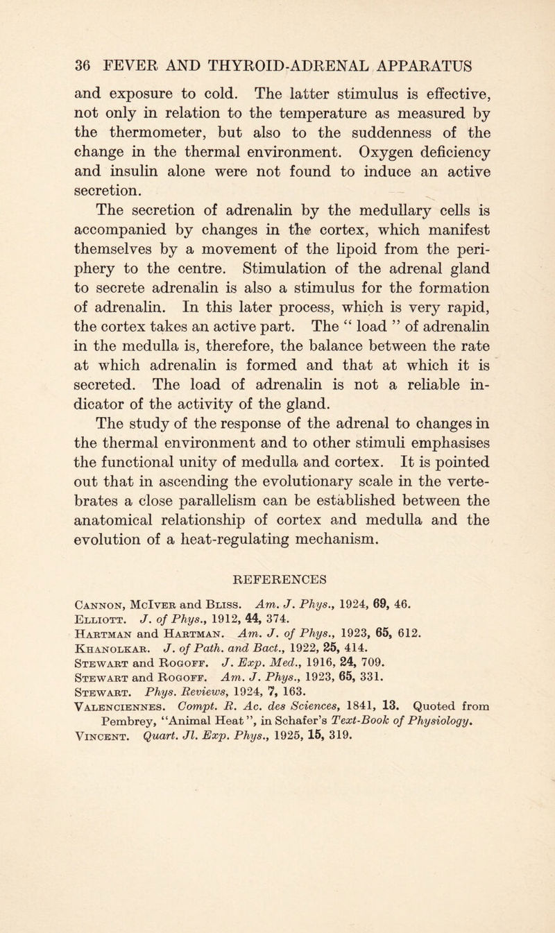 and exposure to cold. The latter stimulus is effective, not only in relation to the temperature as measured by the thermometer, but also to the suddenness of the change in the thermal environment. Oxygen deficiency and insulin alone were not found to induce an active secretion. The secretion of adrenalin by the medullary cells is accompanied by changes in the cortex, which manifest themselves by a movement of the lipoid from the peri- phery to the centre. Stimulation of the adrenal gland to secrete adrenalin is also a stimulus for the formation of adrenalin. In this later process, which is very rapid, the cortex takes an active part. The “ load ” of adrenalin in the medulla is, therefore, the balance between the rate at which adrenalin is formed and that at which it is secreted. The load of adrenalin is not a reliable in- dicator of the activity of the gland. The study of the response of the adrenal to changes in the thermal environment and to other stimuli emphasises the functional unity of medulla and cortex. It is pointed out that in ascending the evolutionary scale in the verte- brates a close parallelism can be established between the anatomical relationship of cortex and medulla and the evolution of a heat-regulating mechanism. REFERENCES Cannon, McIver and Bliss. Am. J. Phys., 1924, 69, 46. Elliott. J. of Phys., 1912, 44, 374. Hartman and Hartman. Am. J. of Phys., 1923, 65, 612. Khanolkar. J. of Path, and Bad., 1922, 25, 414. Stewart and Rogoff. J. Exp. Med., 1916, 24, 709. Stewart and Rogoff. Am. J. Phys., 1923, 65, 331. Stewart. Phys. Reviews, 1924, 7, 163. Valenciennes. Compt. R. Ac. des Sciences, 1841, 13. Quoted from Pembrey, “Animal Heat”, in Schafer’s Text-Book of Physiology. Vincent. Quart. Jl. Exp. Phys., 1925, 15, 319.