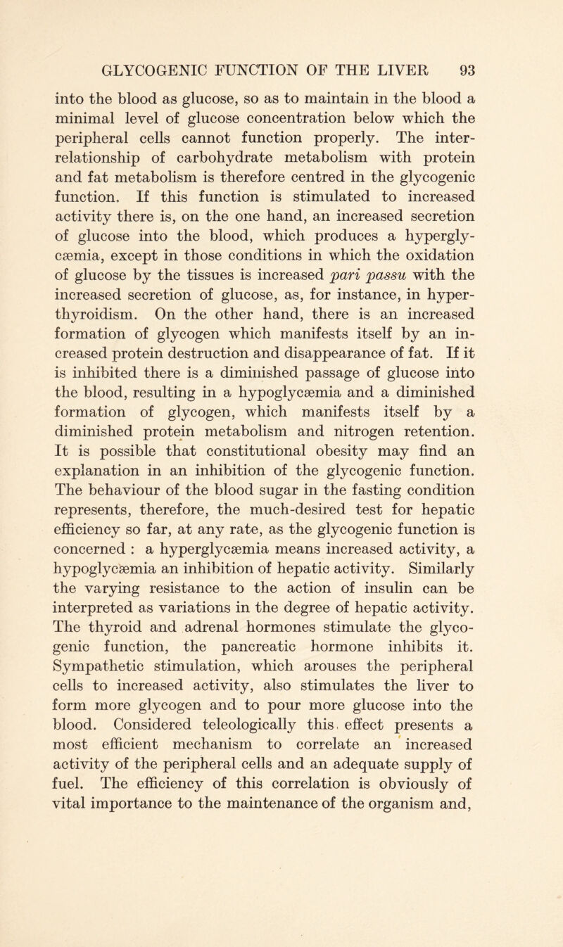 into the blood as glucose, so as to maintain in the blood a minimal level of glucose concentration below which the peripheral cells cannot function properly. The inter- relationship of carbohydrate metabolism with protein and fat metabolism is therefore centred in the glycogenic function. If this function is stimulated to increased activity there is, on the one hand, an increased secretion of glucose into the blood, which produces a hypergly- cemia, except in those conditions in which the oxidation of glucose by the tissues is increased pari passu with the increased secretion of glucose, as, for instance, in hyper- thyroidism. On the other hand, there is an increased formation of glycogen which manifests itself by an in- creased protein destruction and disappearance of fat. If it is inhibited there is a diminished passage of glucose into the blood, resulting in a hypoglycaemia and a diminished formation of glycogen, which manifests itself by a diminished protein metabolism and nitrogen retention. It is possible that constitutional obesity may find an explanation in an inhibition of the glycogenic function. The behaviour of the blood sugar in the fasting condition represents, therefore, the much-desired test for hepatic efficiency so far, at any rate, as the glycogenic function is concerned : a hyperglycaemia means increased activity, a hypoglycsemia an inhibition of hepatic activity. Similarly the varying resistance to the action of insulin can be interpreted as variations in the degree of hepatic activity. The thyroid and adrenal hormones stimulate the glyco- genic function, the pancreatic hormone inhibits it. Sympathetic stimulation, which arouses the peripheral cells to increased activity, also stimulates the liver to form more glycogen and to pour more glucose into the blood. Considered teleologically this, effect presents a most efficient mechanism to correlate an increased activity of the peripheral cells and an adequate supply of fuel. The efficiency of this correlation is obviously of vital importance to the maintenance of the organism and,
