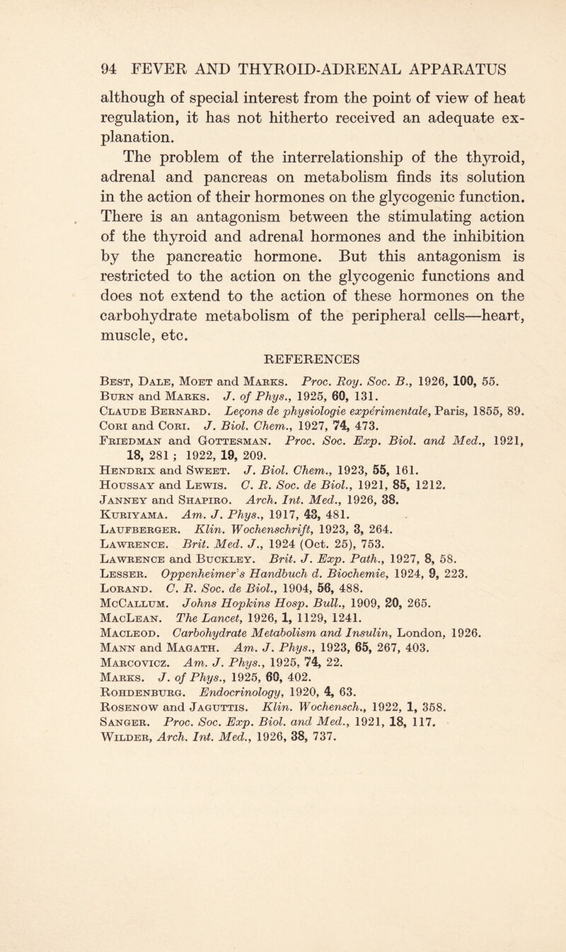 although of special interest from the point of view of heat regulation, it has not hitherto received an adequate ex- planation. The problem of the interrelationship of the thyroid, adrenal and pancreas on metabolism finds its solution in the action of their hormones on the glycogenic function. There is an antagonism between the stimulating action of the thyroid and adrenal hormones and the inhibition by the pancreatic hormone. But this antagonism is restricted to the action on the glycogenic functions and does not extend to the action of these hormones on the carbohydrate metabolism of the peripheral cells—heart, muscle, etc. REFERENCES Best, Dale, Moet and Marks. Proc. Roy. Soc. B., 1926, 100, 55. Burn and Marks. J. of Phys., 1925, 60, 131. Claude Bernard. Lemons de physiologic experimental, Paris, 1855, 89. Cori and Cori. J. Biol. Chem., 1927, 74, 473. Friedman and Gottesman. Proc. Soc. Exp. Biol, and Med., 1921, 18, 281 ; 1922, 19, 209. Hendrix and Sweet. J. Biol. Chem., 1923, 55, 161. Houssay and Lewis. C. R. Soc. de Biol., 1921, 85, 1212. Janney and Shapiro. Arch. Int. Med., 1926, 38. Kuriyama. Am. J. Phys., 1917, 43, 481. Laufberger. Klin. Wochenschrift, 1923, 3, 264. Lawrence. Brit. Med. J., 1924 (Oct. 25), 753. Lawrence and Buckley. Brit. J. Exp. Path., 1927, 8, 58. Lesser. Oppenheimer's Handbuch d. Biochemie, 1924, 9, 223. Lorand. C. R. Soc. de Biol., 1904, 56, 488. McCallum. Johns Hopkins Hosp. Bull., 1909, 20, 265. MacLean. The Lancet, 1926, 1, 1129, 1241. Macleod. Carbohydrate Metabolism and Insulin, London, 1926. Mann and Magath. Am. J. Phys., 1923, 65, 267, 403. Marcovicz. Am. J. Phys., 1925, 74, 22. Marks. J. of Phys., 1925, 60, 402. Rohdenburg. Endocrinology, 1920, 4, 63. Rosenow and Jaguttis. Klin. Wochensch., 1922, 1, 358. Sanger. Proc. Soc. Exp. Biol, and Med., 1921, 18, 117. Wilder, Arch. Int. Med., 1926, 38, 737.