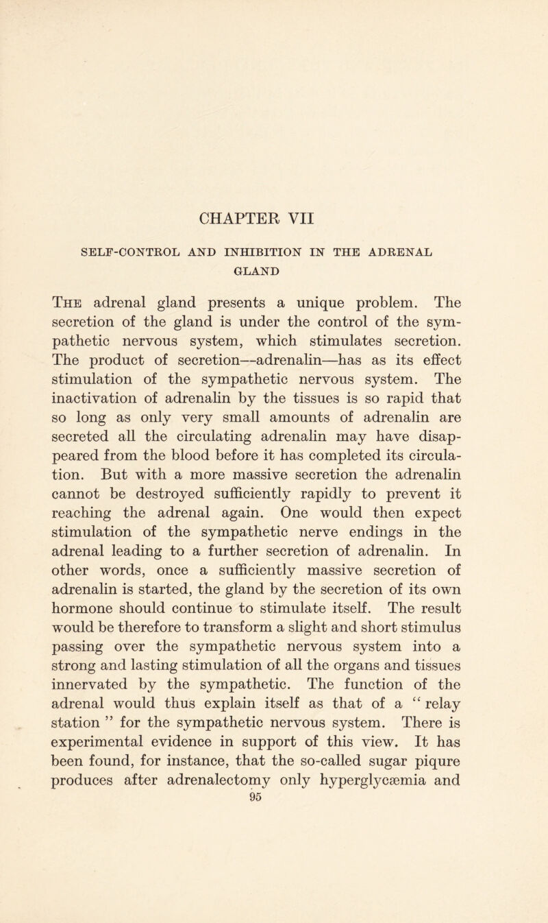 CHAPTER VII SELF-CONTROL AND INHIBITION IN THE ADRENAL GLAND The adrenal gland presents a unique problem. The secretion of the gland is under the control of the sym- pathetic nervous system, which stimulates secretion. The product of secretion-adrenalin—has as its effect stimulation of the sympathetic nervous system. The inactivation of adrenalin by the tissues is so rapid that so long as only very small amounts of adrenalin are secreted all the circulating adrenalin may have disap- peared from the blood before it has completed its circula- tion. But with a more massive secretion the adrenalin cannot be destroyed sufficiently rapidly to prevent it reaching the adrenal again. One would then expect stimulation of the sympathetic nerve endings in the adrenal leading to a further secretion of adrenalin. In other words, once a sufficiently massive secretion of adrenalin is started, the gland by the secretion of its own hormone should continue to stimulate itself. The result wTould be therefore to transform a slight and short stimulus passing over the sympathetic nervous system into a strong and lasting stimulation of all the organs and tissues innervated by the sympathetic. The function of the adrenal would thus explain itself as that of a u relay station ” for the sympathetic nervous system. There is experimental evidence in support of this view. It has been found, for instance, that the so-called sugar piqure produces after adrenalectomy only hyperglycsemia and