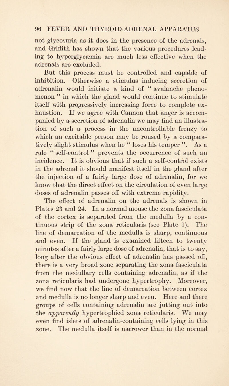not glycosuria as it does in the presence of the adrenals, and Griffith has shown that the various procedures lead- ing to hyperglycsemia are much less effective when the adrenals are excluded. But this process must be controlled and capable of inhibition. Otherwise a stimulus inducing secretion of adrenalin would initiate a kind of “ avalanche pheno- menon ” in which the gland would continue to stimulate itself with progressively increasing force to complete ex- haustion. If we agree with Cannon that anger is accom- panied by a secretion of adrenalin we may find an illustra- tion of such a process in the uncontrollable frenzy to which an excitable person may be roused by a compara- tively slight stimulus when he “ loses his temper ”. As a rule “ self-control ” prevents the occurrence of such an incidence. It is obvious that if such a self-control exists in the adrenal it should manifest itself in the gland after the injection of a fairly large dose of adrenalin, for we know that the direct effect on the circulation of even large doses of adrenalin passes off with extreme rapidity. The effect of adrenalin on the adrenals is shown in Plates 23 and 24. In a normal mouse the zona fasciculata of the cortex is separated from the medulla by a con- tinuous strip of the zona reticularis (see Plate 1). The line of demarcation of the medulla is sharp, continuous and even. If the gland is examined fifteen to twenty minutes after a fairly large dose of adrenalin, that is to say, long after the obvious effect of adrenalin has passed off, there is a very broad zone separating the zona fasciculata from the medullary cells containing adrenalin, as if the zona reticularis had undergone hypertrophy. Moreover, we find now that the line of demarcation between cortex and medulla is no longer sharp and even. Here and there groups of cells containing adrenalin are jutting out into the apparently hypertrophied zona reticularis. We may even find islets of adrenalin-containing cells lying in this zone. The medulla itself is narrower than in the normal