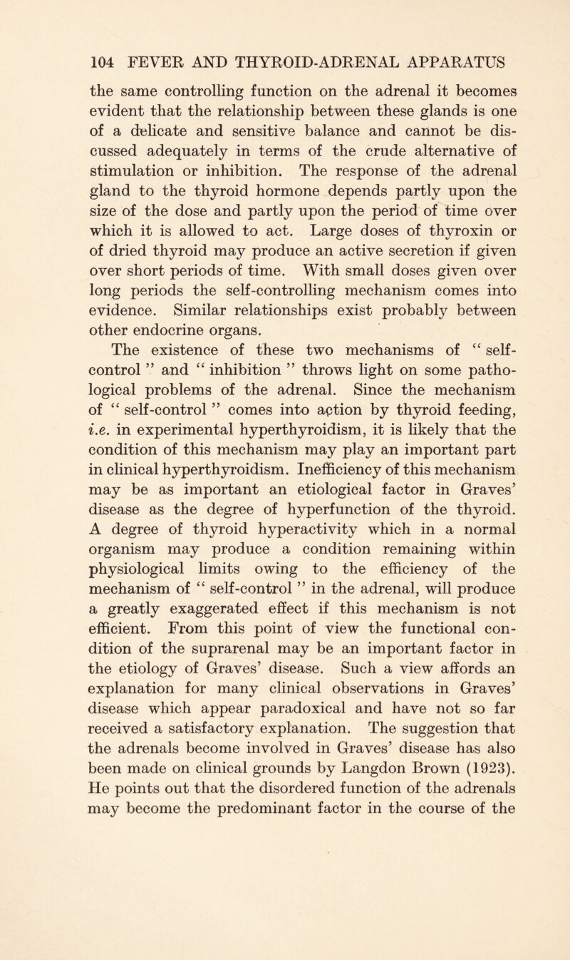 the same controlling function on the adrenal it becomes evident that the relationship between these glands is one of a delicate and sensitive balance and cannot be dis- cussed adequately in terms of the crude alternative of stimulation or inhibition. The response of the adrenal gland to the thyroid hormone depends partly upon the size of the dose and partly upon the period of time over which it is allowed to act. Large doses of thyroxin or of dried thyroid may produce an active secretion if given over short periods of time. With small doses given over long periods the self-controlling mechanism comes into evidence. Similar relationships exist probably between other endocrine organs. The existence of these two mechanisms of “ self- control ” and “ inhibition ” throws light on some patho- logical problems of the adrenal. Since the mechanism of “ self-control ” comes into aption by thyroid feeding, i.e. in experimental hyperthyroidism, it is likely that the condition of this mechanism may play an important part in clinical hyperthyroidism. Inefficiency of this mechanism may be as important an etiological factor in Graves’ disease as the degree of hyperfunction of the thyroid. A degree of thyroid hyperactivity which in a normal organism may produce a condition remaining within physiological limits owing to the efficiency of the mechanism of “ self-control ” in the adrenal, will produce a greatly exaggerated effect if this mechanism is not efficient. From this point of view the functional con- dition of the suprarenal may be an important factor in the etiology of Graves’ disease. Such a view affords an explanation for many clinical observations in Graves’ disease which appear paradoxical and have not so far received a satisfactory explanation. The suggestion that the adrenals become involved in Graves’ disease has also been made on clinical grounds by Langdon Brown (1923). He points out that the disordered function of the adrenals may become the predominant factor in the course of the