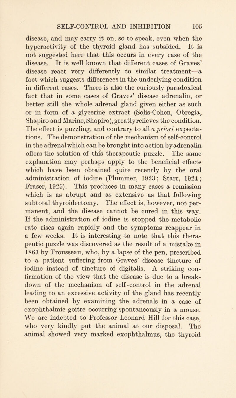 disease, and may carry it on, so to speak, even when the hyperactivity of the thyroid gland has subsided. It is not suggested here that this occurs in every case of the disease. It is well known that different cases of Graves’ disease react very differently to similar treatment—a fact which suggests differences in the underlying condition in different cases. There is also the curiously paradoxical fact that in some cases of Graves’ disease adrenalin, or better still the whole adrenal gland given either as such or in form of a glycerine extract (Solis-Cohen, Obregia, Shapiro and Marine, Shapiro), greatly relieves the condition. The effect is puzzling, and contrary to all a priori expecta- tions. The demonstration of the mechanism of self-control in the adrenal which can be brought into action by adrenalin offers the solution of this therapeutic puzzle. The same explanation may perhaps apply to the beneficial effects which have been obtained quite recently by the oral administration of iodine (Plummer, 1923; Starr, 1924; Fraser, 1925). This produces in many cases a remission which is as abrupt and as extensive as that following subtotal thyroidectomy. The effect is, however, not per- manent, and the disease cannot be cured in this way. If the administration of iodine is stopped the metabolic rate rises again rapidly and the symptoms reappear in a few weeks. It is interesting to note that this thera- peutic puzzle was discovered as the result of a mistake in 1863 by Trousseau, who, by a lapse of the pen, prescribed to a patient suffering from Graves’ disease tincture of iodine instead of tincture of digitalis. A striking con- firmation of the view that the disease is due to a break- down of the mechanism of self-control in the adrenal leading to an excessive activity of the gland has recently been obtained by examining the adrenals in a case of exophthalmic goitre occurring spontaneously in a mouse. We are indebted to Professor Leonard Hill for this case, who very kindly put the animal at our disposal. The animal showed very marked exophthalmus, the thyroid