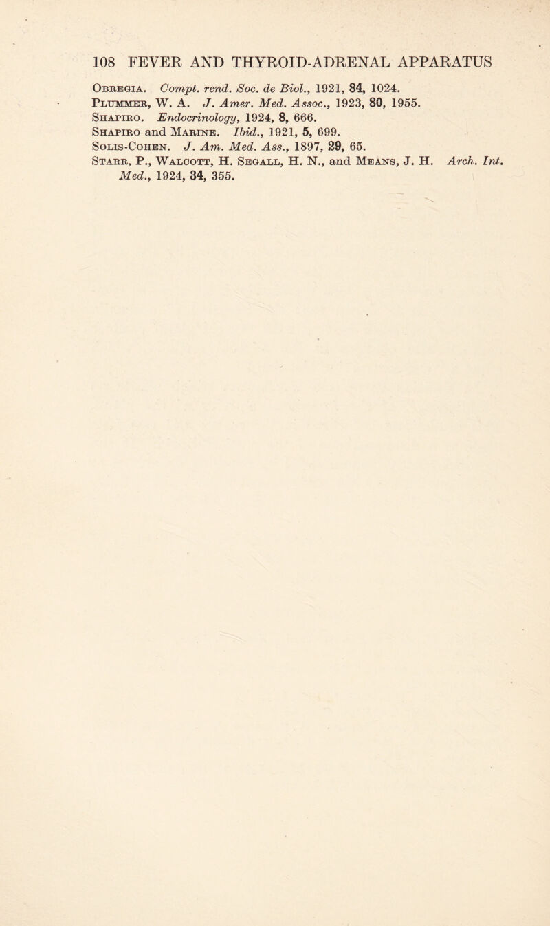 Obregia. Compt. rend. Soc. de Biol., 1921, 84, 1024. Plummer, W. A. J. Amer. Med. Assoc., 1923, 80, 1955. Shapiro. Endocrinology, 1924, 8, 666. Shapiro and Marine. Ibid., 1921, 5, 699. Solis-Cohen. J. Am. Med. Ass., 1897, 29, 65. Starr, P., Walcott, H. Segall, H. N., and Means, J. H. Arch. Int. Med., 1924, 34, 355.