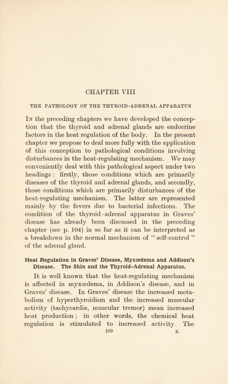 CHAPTER VIII THE PATHOLOGY OF THE THYROID-ADRENAL APPARATUS In the preceding chapters we have developed the concep- tion that the thyroid and adrenal glands are endocrine factors in the heat regulation of the body. In the present chapter we propose to deal more fully with the application of this conception to pathological conditions involving disturbances in the heat-regulating mechanism. We may conveniently deal with this pathological aspect under two headings : firstly, those conditions which are primarily diseases of the thyroid and adrenal glands, and secondly, those conditions which are primarily disturbances of the heat-regulating mechanism. The latter are represented mainly by the fevers due to bacterial infections. The condition of the thyroid - adrenal apparatus in Graves’ disease has already been discussed in the preceding chapter (see p. 104) in so far as it can be interpreted as a breakdown in the normal mechanism of “ self-control ” of the adrenal gland. Heat Regulation in Graves’ Disease, Myxoedema and Addison’s Disease. The Skin and the Thyroid-Adrenal Apparatus. It is well known that the heat-regulating mechanism is affected in myxoedema, in Addison’s disease, and in Graves’ disease. In Graves’ disease the increased meta- bolism of hyperthyroidism and the increased muscular activity (tachycardia, muscular tremor) mean increased heat production; in other words, the chemical heat regulation is stimulated to increased activity. The