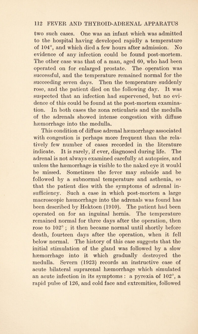 two such cases. One was an infant which was admitted to the hospital having developed rapidly a temperature of 104°, and which died a few hours after admission. No evidence of any infection could be found post-mortem. The other case was that of a man, aged 60, who had been operated on for enlarged prostate. The operation was successful, and the temperature remained normal for the succeeding seven days. Then the temperature suddenly rose, and the patient died on the following day. It was suspected that an infection had supervened, but no evi- dence of this could be found at the post-mortem examina- tion. In both cases the zona reticularis and the medulla of the adrenals showed intense congestion with diffuse haemorrhage into the medulla. This condition of diffuse adrenal haemorrhage associated with congestion is perhaps more frequent than the rela- tively few number of cases recorded in the literature indicate. It is rarely, if ever, diagnosed during life. The adrenal is not always examined carefully at autopsies, and unless the haemorrhage is visible to the naked eye it would be missed. Sometimes the fever may subside and be followed by a subnormal temperature and asthenia, so that the patient dies with the symptoms of adrenal in- sufficiency. Such a case in which post-mortem a large macroscopic haemorrhage into the adrenals was found has been described by Hektoen (1910). The patient had been operated on for an inguinal hernia. The temperature remained normal for three days after the operation, then rose to 102° ; it then became normal until shortly before death, fourteen days after the operation, when it fell below normal. The history of this case suggests that the initial stimulation of the gland was followed by a slow haemorrhage into it which gradually destroyed the medulla. Severn (1923) records an instructive case of acute bilateral suprarenal haemorrhage which simulated an acute infection in its symptoms : a pyrexia of 102°, a rapid pulse of 126, and cold face and extremities, followed