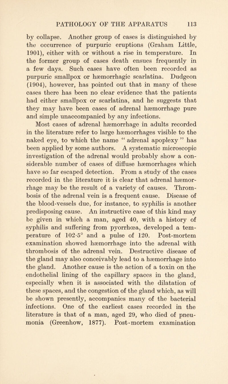 by collapse. Another group of cases is distinguished by the occurrence of purpuric eruptions (Graham Little, 1901), either with or without a rise in temperature. In the former group of cases death ensues frequently in a few days. Such cases have often been recorded as purpuric smallpox or haemorrhagic scarlatina. Dudgeon (1904), however, has pointed out that in many of these cases there has been no clear evidence that the patients had either smallpox or scarlatina, and he suggests that they may have been cases of adrenal haemorrhage pure and simple unaccompanied by any infections. Most cases of adrenal haemorrhage in adults recorded in the literature refer to large haemorrhages visible to the naked eye, to which the name “ adrenal apoplexy ” has been applied by some authors. A systematic microscopic investigation of the adrenal would probably show a con- siderable number of cases of diffuse haemorrhages which have so far escaped detection. From a study of the cases recorded in the literature it is clear that adrenal haemor- rhage may be the result of a variety of causes. Throm- bosis of the adrenal vein is a frequent cause. Disease of the blood-vessels due, for instance, to syphilis is another predisposing cause. An instructive case of this kind may be given in which a man, aged 40, with a history of syphilis and suffering from pyorrhoea, developed a tem- perature of 102-5° and a pulse of 120. Post-mortem examination showed haemorrhage into the adrenal with thrombosis of the adrenal vein. Destructive disease of the gland may also conceivably lead to a haemorrhage into the gland. Another cause is the action of a toxin on the endothelial lining of the capillary spaces in the gland, especially when it is associated with the dilatation of these spaces, and the congestion of the gland which, as will be shown presently, accompanies many of the bacterial infections. One of the earliest cases recorded in the literature is that of a man, aged 29, who died of pneu- monia (Greenhow, 1877). Post-mortem examination