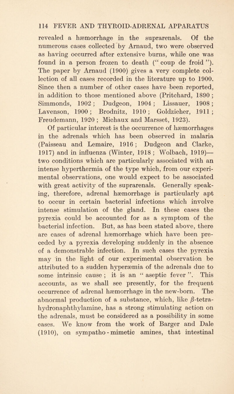 revealed a haemorrhage in the snprarenals. Of the numerous cases collected by Arnaud, two were observed as having occurred after extensive burns, while one was found in a person frozen to death (“ coup de froid ”). The paper by Arnaud (1900) gives a very complete col- lection of all cases recorded in the literature up to 1900. Since then a number of other cases have been reported, in addition to those mentioned above (Pritchard, 1890 ; Simmonds, 1902 ; Dudgeon, 1904; Lissauer, 1908; Lavenson, 1900; Brodnitz, 1910; Goldzieher, 1911; Freudemann, 1920 ; Michaux and Marsset, 1923). Of particular interest is the occurrence of haemorrhages in the adrenals which has been observed in malaria (Paisseau and Lemaire, 1916 ; Dudgeon and Clarke, 1917) and in influenza (Winter, 1918 ; Wolbach, 1.919)— two conditions which are particularly associated with an intense hyperthermia of the type which, from our experi- mental observations, one would expect to be associated with great activity of the suprarenals. Generally speak- ing, therefore, adrenal haemorrhage is particularly apt to occur in certain bacterial infections which involve intense stimulation of the gland. In these cases the pyrexia could be accounted for as a symptom of the bacterial infection. But, as has been stated above, there are cases of adrenal haemorrhage which have been pre- ceded by a pyrexia developing suddenly in the absence of a demonstrable infection. In such cases the pyrexia may in the light of our experimental observation be attributed to a sudden hyperaemia of the adrenals due to some intrinsic cause ; it is an “ aseptic fever ”. This accounts, as we shall see presently, for the frequent occurrence of adrenal haemorrhage in the new-born. The abnormal production of a substance, which, like /3-tetra- hydronaphthylamine, has a strong stimulating action on the adrenals, must be considered as a possibility in some cases. We know from the work of Barger and Dale (1910), on sympatho - mimetic amines, that intestinal