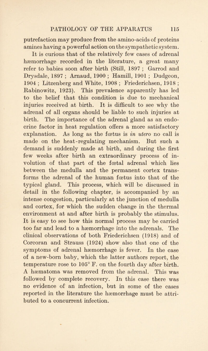 putrefaction may produce from the amino-acids of proteins amines having a powerful action on the sympathetic system. It is curious that of the relatively few cases of adrenal haemorrhage recorded in the literature, a great many refer to babies soon after birth (Still, 1897 ; Garrod and Drysdale, 1897 ; Arnaud, 1900 ; Hamill, 1901 ; Dudgeon, 1904 ; Litzenberg and White, 1908 ; Friederichsen, 1918 ; Rabinowitz, 1923). This prevalence apparently has led to the belief that this condition is due to mechanical injuries received at birth. It is difficult to see why the adrenal of all organs should be liable to such injuries at birth. The importance of the adrenal gland as an endo- crine factor in heat regulation offers a more satisfactory explanation. As long as the foetus is in utero no call is made on the heat-regulating mechanism. But such a demand is suddenly made at birth, and during the first few weeks after birth an extraordinary process of in- volution of that part of the foetal adrenal which lies between the medulla and the permanent cortex trans- forms the adrenal of the human foetus into that of the typical gland. This process, which will be discussed in detail in the following chapter, is accompanied by an intense congestion, particularly at the junction of medulla and cortex, for which the sudden change in the thermal environment at and after birth is probably the stimulus. It is easy to see how this normal process may be carried too far and lead to a haemorrhage into the adrenals. The clinical observations of both Friederichsen (1918) and of Corcoran and Strauss (1924) show also that one of the symptoms of adrenal haemorrhage is fever. In the case of a new-born baby, which the latter authors report, the temperature rose to 105° F. on the fourth day after birth. A haematoma was removed from the adrenal. This was followed by complete recovery. In this case there was no evidence of an infection, but in some of the cases reported in the literature the haemorrhage must be attri- buted to a concurrent infection.