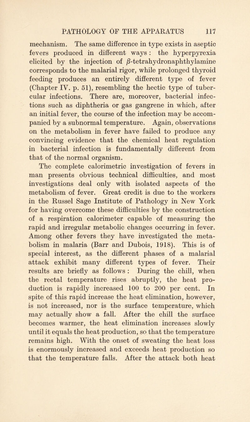 mechanism. The same difference in type exists in aseptic fevers produced in different ways : the hyperpyrexia elicited by the injection of /1-tetrahydronaphthylamine corresponds to the malarial rigor, while prolonged thyroid feeding produces an entirely different type of fever (Chapter IV. p. 51), resembling the hectic type of tuber- cular infections. There are, moreover, bacterial infec- tions such as diphtheria or gas gangrene in which, after an initial fever, the course of the infection may be accom- panied by a subnormal temperature. Again, observations on the metabolism in fever have failed to produce any convincing evidence that the chemical heat regulation in bacterial infection is fundamentally different from that of the normal organism. The complete calorimetric investigation of fevers in man presents obvious technical difficulties, and most investigations deal only with isolated aspects of the metabolism of fever. Great credit is due to the workers in the Russel Sage Institute of Pathology in New York for having overcome these difficulties by the construction of a respiration calorimeter capable of measuring the rapid and irregular metabolic changes occurring in fever. Among other fevers they have investigated the meta- bolism in malaria (Barr and Dubois, 1918). This is of special interest, as the different phases of a malarial attack exhibit many different types of fever. Their results are briefly as follows : During the chill, when the rectal temperature rises abruptly, the heat pro- duction is rapidly increased 100 to 200 per cent. In spite of this rapid increase the heat elimination, however, is not increased, nor is the surface temperature, which may actually show a fall. After the chill the surface becomes warmer, the heat elimination increases slowly until it equals the heat production, so that the temperature remains high. With the onset of sweating the heat loss is enormously increased and exceeds heat production so that the temperature falls. After the attack both heat