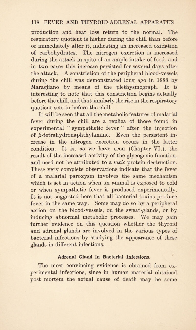 production and heat loss return to the normal. The respiratory quotient is higher during the chill than before or immediately after it, indicating an increased oxidation of carbohydrates. The nitrogen excretion is increased during the attack in spite of an ample intake of food, and in two cases this increase persisted for several days after the attack. A constriction of the peripheral blood-vessels during the chill was demonstrated long ago in 1888 by Maragliano by means of the plethysmograph. It is interesting to note that this constriction begins actually before the chill, and that similarly the rise in the respiratory quotient sets in before the chill. It will be seen that all the metabolic features of malarial fever during the chill are a replica of those found in experimental “ sympathetic fever ” after the injection of /Ltetrahydronaphthyfamine. Even the persistent in- crease in the nitrogen excretion occurs in the latter condition. It is, as we have seen (Chapter VI.), the result of the increased activity of the glycogenic function, and need not be attributed to a toxic protein destruction. These very complete observations indicate that the fever of a malarial paroxysm involves the same mechanism which is set in action when an animal is exposed to cold or when sympathetic fever is produced experimentally. It is not suggested here that all bacterial toxins produce fever in the same way. Some may do so by a peripheral action on the blood-vessels, on the sweat-glands, or by inducing abnormal metabolic processes. We may gain further evidence on this question whether the thyroid and adrenal glands are involved in the various types of bacterial infections by studying the appearance of these glands in different infections. Adrenal Gland in Bacterial Infections. The most convincing evidence is obtained from ex- perimental infections, since in human material obtained post mortem the actual cause of death may be some