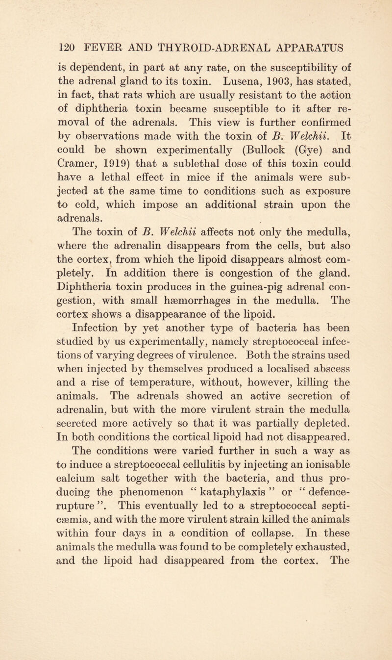 is dependent, in part at any rate, on the susceptibility of the adrenal gland to its toxin. Lusena, 1903, has stated, in fact, that rats which are usually resistant to the action of diphtheria toxin became susceptible to it after re- moval of the adrenals. This view is further confirmed by observations made with the toxin of B. Welchii. It could be shown experimentally (Bullock (Gye) and Cramer, 1919) that a sublethal dose of this toxin could have a lethal effect in mice if the animals were sub- jected at the same time to conditions such as exposure to cold, which impose an additional strain upon the adrenals. The toxin of B. Welchii affects not only the medulla, where the adrenalin disappears from the cells, but also the cortex, from which the lipoid disappears almost com- pletely. In addition there is congestion of the gland. Diphtheria toxin produces in the guinea-pig adrenal con- gestion, with small hsemorrhages in the medulla. The cortex shows a disappearance of the lipoid. Infection by yet another type of bacteria has been studied by us experimentally, namely streptococcal infec- tions of varying degrees of virulence. Both the strains used when injected by themselves produced a localised abscess and a rise of temperature, without, however, killing the animals. The adrenals showed an active secretion of adrenalin, but with the more virulent strain the medulla secreted more actively so that it was partially depleted. In both conditions the cortical lipoid had not disappeared. The conditions wrere varied further in such a way as to induce a streptococcal cellulitis by injecting an ionisable calcium salt together with the bacteria, and thus pro- ducing the phenomenon “ kataphylaxis ” or “ defence- rupture ”. This eventually led to a streptococcal septi- csemia, and with the more virulent strain killed the animals within four days in a condition of collapse. In these animals the medulla was found to be completely exhausted, and the lipoid had disappeared from the cortex. The