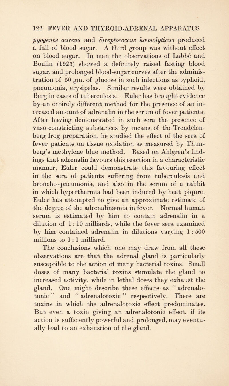 pyogenes aureus and Streptococcus hcemolyticus produced a fall of blood sugar. A third group was without effect on blood sugar. In man the observations of Labbe and Boulin (1925) showed a definitely raised fasting blood sugar, and prolonged blood-sugar curves after the adminis- tration of 50 gm. of glucose in such infections as typhoid, pneumonia, erysipelas. Similar results were obtained by Berg in cases of tuberculosis. Euler has brought evidence by an entirely different method for the presence of an in- creased amount of adrenalin in the serum of fever patients. After having demonstrated in such sera the presence of vaso-constricting substances by means. of the Trendelen- berg frog preparation, he studied the effect of the sera of fever patients on tissue oxidation as measured by Thun- berg’s methylene blue method. Based on Ahlgren’s find- ings that adrenalin favours this reaction in a characteristic manner, Euler could demonstrate this favouring effect in the sera of patients suffering from tuberculosis and broncho-pneumonia, and also in the serum of a rabbit in which hyperthermia had been induced by heat piqure. Euler has attempted to give an approximate estimate of the degree of the adrenalinaemia in fever. Normal human serum is estimated by him to contain adrenalin in a dilution of 1:10 milliards, while the fever sera examined by him contained adrenalin in dilutions varying 1 : 500 millions to 1 : 1 milliard. The conclusions which one may draw from all these observations are that the adrenal gland is particularly susceptible to the action of many bacterial toxins. Small doses of many bacterial toxins stimulate the gland to increased activity, while in lethal doses they exhaust the gland. One might describe these effects as “ adrenalo- tonic ” and “ adrenalotoxic ” respectively. There are toxins in which the adrenalotoxic effect predominates. But even a toxin giving an adrenalotonic effect, if its action is sufficiently powerful and prolonged, may eventu- ally lead to an exhaustion of the gland.