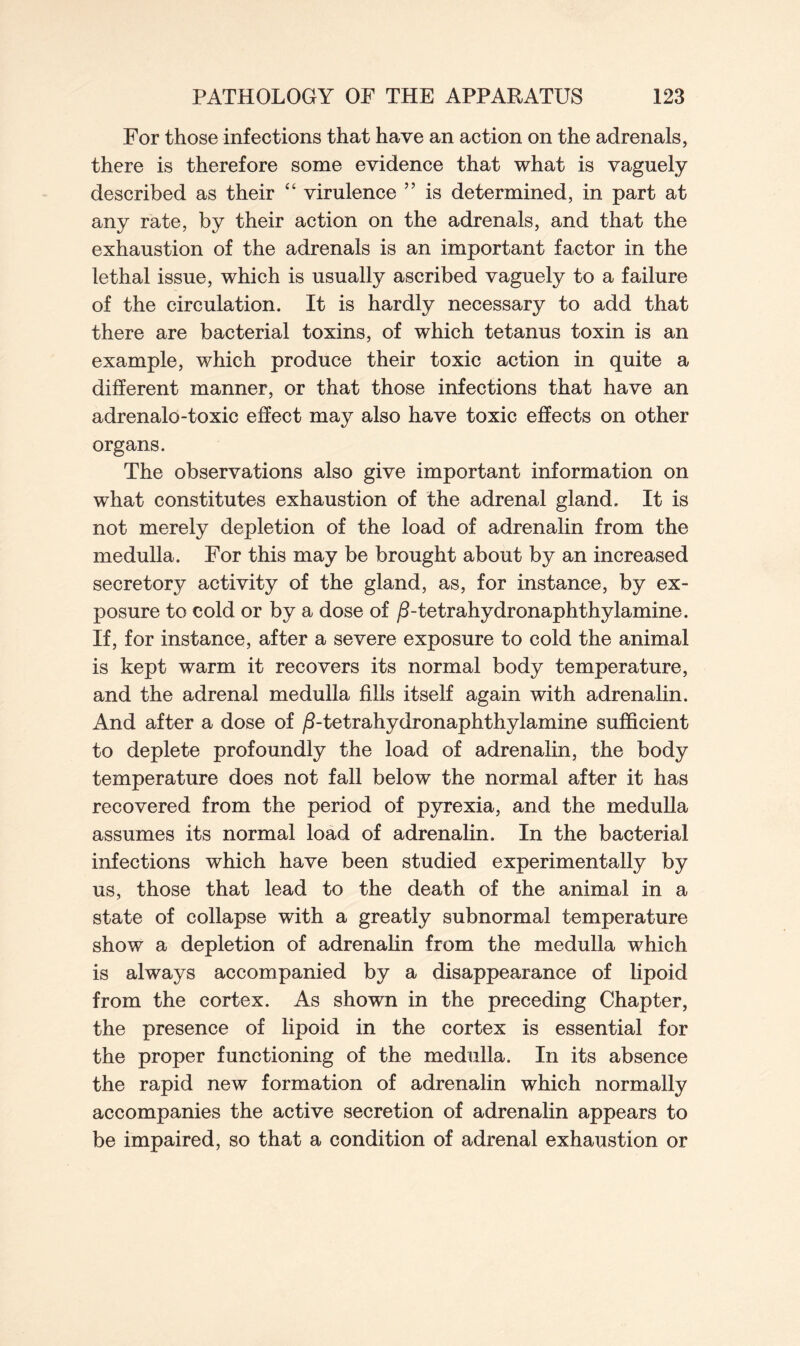 For those infections that have an action on the adrenals, there is therefore some evidence that what is vaguely described as their “ virulence ” is determined, in part at any rate, by their action on the adrenals, and that the exhaustion of the adrenals is an important factor in the lethal issue, which is usually ascribed vaguely to a failure of the circulation. It is hardly necessary to add that there are bacterial toxins, of which tetanus toxin is an example, which produce their toxic action in quite a different manner, or that those infections that have an adrenalo-toxic effect may also have toxic effects on other organs. The observations also give important information on what constitutes exhaustion of the adrenal gland. It is not merely depletion of the load of adrenalin from the medulla. For this may be brought about by an increased secretory activity of the gland, as, for instance, by ex- posure to cold or by a dose of /Ftetrahydronaphthylamine. If, for instance, after a severe exposure to cold the animal is kept warm it recovers its normal body temperature, and the adrenal medulla fills itself again with adrenalin. And after a dose of /3-tetrahydronaphthylamine sufficient to deplete profoundly the load of adrenalin, the body temperature does not fall below the normal after it has recovered from the period of pyrexia, and the medulla assumes its normal load of adrenalin. In the bacterial infections which have been studied experimentally by us, those that lead to the death of the animal in a state of collapse with a greatly subnormal temperature show a depletion of adrenalin from the medulla which is always accompanied by a disappearance of lipoid from the cortex. As shown in the preceding Chapter, the presence of lipoid in the cortex is essential for the proper functioning of the medulla. In its absence the rapid new formation of adrenalin which normally accompanies the active secretion of adrenalin appears to be impaired, so that a condition of adrenal exhaustion or