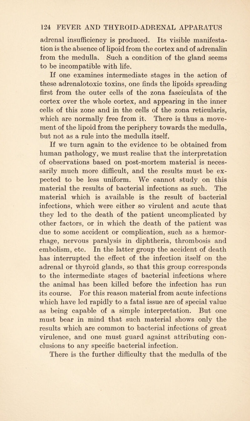 adrenal insufficiency is produced. Its visible manifesta- tion is the absence of lipoid from the cortex and of adrenalin from the medulla. Such a condition of the gland seems to be incompatible with life. If one examines intermediate stages in the action of these adrenalotoxic toxins, one finds the lipoids spreading first from the outer cells of the zona fasciculata of the cortex over the whole cortex, and appearing in the inner cells of this zone and in the cells of the zona reticularis, which are normally free from it. There is thus a move- ment of the lipoid from the periphery towards the medulla, but not as a rule into the medulla itself. If we turn again to the evidence to be obtained from human pathology, we must realise that the interpretation of observations based on post-mortem material is neces- sarily much more difficult, and the results must be ex- pected to be less uniform. We cannot study on this material the results of bacterial infections as such. The material which is available is the result of bacterial infections, which were either so virulent and acute that they led to the death of the patient uncomplicated by other factors, or in which the death of the patient was due to some accident or complication, such as a haemor- rhage, nervous paralysis in diphtheria, thrombosis and embolism, etc. In the latter group the accident of death has interrupted the effect of the infection itself on the adrenal or thyroid glands, so that this group corresponds to the intermediate stages of bacterial infections where the animal has been killed before the infection has run its course. For this reason material from acute infections which have led rapidly to a fatal issue are of special value as being capable of a simple interpretation. But one must bear in mind that such material shows only the results which are common to bacterial infections of great virulence, and one must guard against attributing con- clusions to any specific bacterial infection. There is the further difficulty that the medulla of the