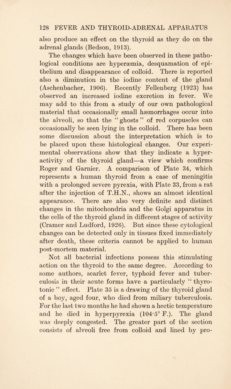 also produce an effect on the thyroid as they do on the adrenal glands (Bedson, 1913). The changes which have been observed in these patho- logical conditions are hypersemia, desquamation of epi- thelium and disappearance of colloid. There is reported also a diminution in the iodine content of the gland (Aschenbacher, 1906). Recently Fellenberg (1923) has observed an increased iodine excretion in fever. We may add to this from a study of our own pathological material that occasionally small haemorrhages occur into the alveoli, so that the “ghosts’’ of red corpuscles can occasionally be seen lying in the colloid. There has been some discussion about the interpretation which is to be placed upon these histological changes. Our experi- mental observations show that they indicate a hyper- activity of the thyroid gland—a view which confirms Roger and Gamier. A comparison of Plate 34, which represents a human thyroid from a case of meningitis with a prolonged severe pyrexia, with Plate 33, from a rat after the injection of T.H.N., shows an almost identical appearance. There are also very definite and distinct changes in the mitochondria and the Golgi apparatus in the cells of the thyroid gland in different stages of activity (Cramer and Ludford, 1926). But since these cytological changes can be detected only in tissues fixed immediately after death, these criteria cannot be applied to human post-mortem material. Not all bacterial infections possess this stimulating action on the thyroid to the same degree. According to some authors, scarlet fever, typhoid fever and tuber- culosis in their acute forms have a particularly “ thyro- tonic ” effect. Plate 35 is a drawing of the thyroid gland of a boy, aged four, who died from miliary tuberculosis. For the last two months he had shown a hectic temperature and he died in hyperpyrexia (104*5° F.). The gland was deeply congested. The greater part of the section consists of alveoli free from colloid and lined by pro-