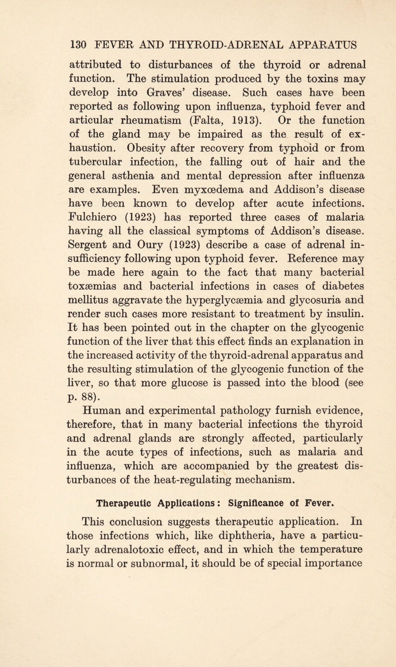 attributed to disturbances of the thyroid or adrenal function. The stimulation produced by the toxins may develop into Graves’ disease. Such cases have been reported as following upon influenza, typhoid fever and articular rheumatism (Falta, 1913). Or the function of the gland may be impaired as the result of ex- haustion. Obesity after recovery from typhoid or from tubercular infection, the falling out of hair and the general asthenia and mental depression after influenza are examples. Even myxoedema and Addison’s disease have been known to develop after acute infections. Fulchiero (1923) has reported three cases of malaria having all the classical symptoms of Addison’s disease. Sergent and Oury (1923) describe a case of adrenal in- sufficiency following upon typhoid fever. Reference may be made here again to the fact that many bacterial toxaemias and bacterial infections in cases of diabetes mellitus aggravate the hyperglycaemia and glycosuria and render such cases more resistant to treatment by insulin. It has been pointed out in the chapter on the glycogenic function of the liver that this effect finds an explanation in the increased activity of the thyroid-adrenal apparatus and the resulting stimulation of the glycogenic function of the liver, so that more glucose is passed into the blood (see p. 88). Human and experimental pathology furnish evidence, therefore, that in many bacterial infections the thyroid and adrenal glands are strongly affected, particularly in the acute types of infections, such as malaria and influenza, which are accompanied by the greatest dis- turbances of the heat-regulating mechanism. Therapeutic Applications: Significance of Fever. This conclusion suggests therapeutic application. In those infections which, like diphtheria, have a particu- larly adrenalotoxic effect, and in which the temperature is normal or subnormal, it should be of special importance