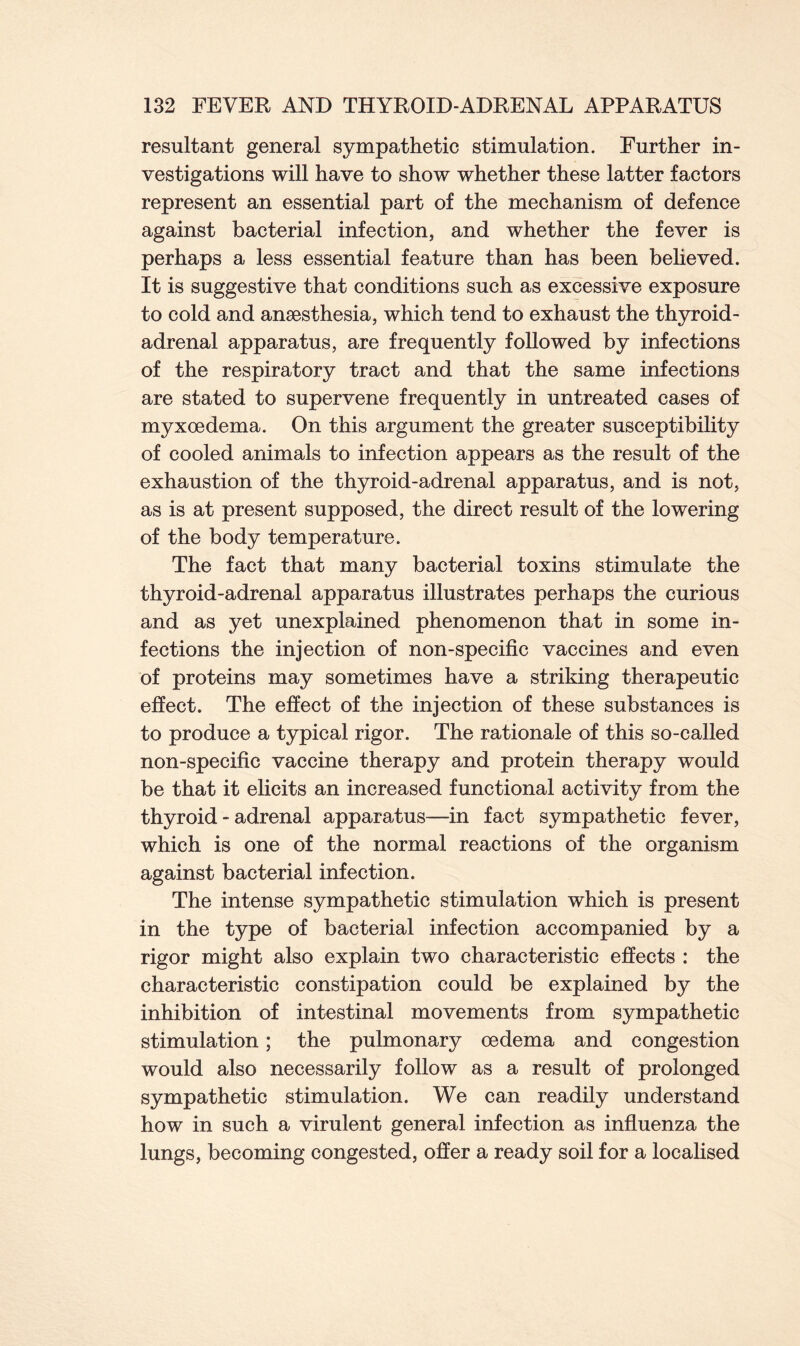 resultant general sympathetic stimulation. Further in- vestigations will have to show whether these latter factors represent an essential part of the mechanism of defence against bacterial infection, and whether the fever is perhaps a less essential feature than has been beheved. It is suggestive that conditions such as excessive exposure to cold and anaesthesia, which tend to exhaust the thyroid- adrenal apparatus, are frequently followed by infections of the respiratory tract and that the same infections are stated to supervene frequently in untreated cases of myxoedema. On this argument the greater susceptibility of cooled animals to infection appears as the result of the exhaustion of the thyroid-adrenal apparatus, and is not, as is at present supposed, the direct result of the lowering of the body temperature. The fact that many bacterial toxins stimulate the thyroid-adrenal apparatus illustrates perhaps the curious and as yet unexplained phenomenon that in some in- fections the injection of non-specific vaccines and even of proteins may sometimes have a striking therapeutic effect. The effect of the injection of these substances is to produce a typical rigor. The rationale of this so-called non-specific vaccine therapy and protein therapy would be that it elicits an increased functional activity from the thyroid - adrenal apparatus—in fact sympathetic fever, which is one of the normal reactions of the organism against bacterial infection. The intense sympathetic stimulation which is present in the type of bacterial infection accompanied by a rigor might also explain two characteristic effects : the characteristic constipation could be explained by the inhibition of intestinal movements from sympathetic stimulation; the pulmonary oedema and congestion would also necessarily follow as a result of prolonged sympathetic stimulation. We can readily understand how in such a virulent general infection as influenza the lungs, becoming congested, offer a ready soil for a localised