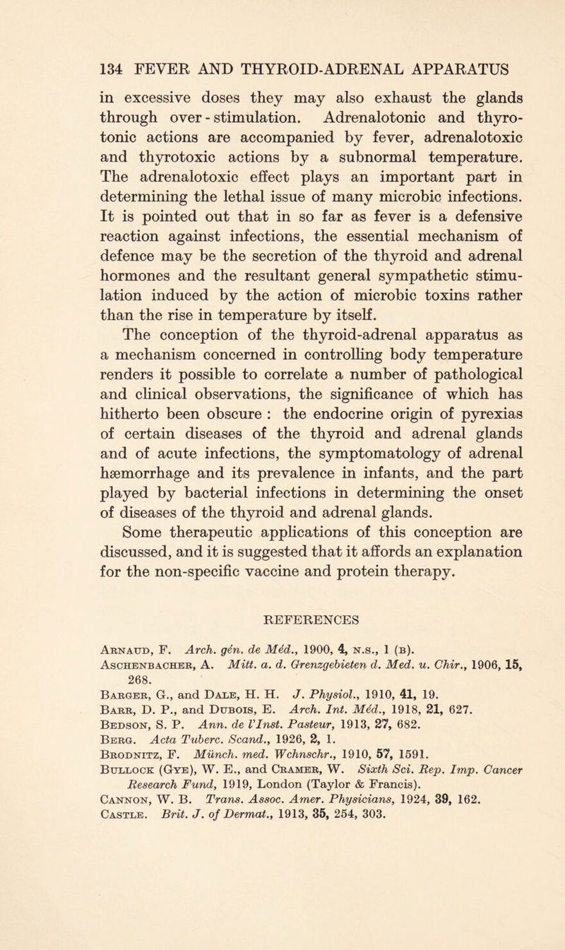 in excessive doses they may also exhaust the glands through over - stimulation. Adrenalotonic and thyro- tonic actions are accompanied by fever, adrenalotoxic and thyrotoxic actions by a subnormal temperature. The adrenalotoxic effect plays an important part in determining the lethal issue of many microbic infections. It is pointed out that in so far as fever is a defensive reaction against infections, the essential mechanism of defence may be the secretion of the thyroid and adrenal hormones and the resultant general sympathetic stimu- lation induced by the action of microbic toxins rather than the rise in temperature by itself. The conception of the thyroid-adrenal apparatus as a mechanism concerned in controlling body temperature renders it possible to correlate a number of pathological and clinical observations, the significance of which has hitherto been obscure : the endocrine origin of pyrexias of certain diseases of the thyroid and adrenal glands and of acute infections, the symptomatology of adrenal haemorrhage and its prevalence in infants, and the part played by bacterial infections in determining the onset of diseases of the thyroid and adrenal glands. Some therapeutic applications of this conception are discussed, and it is suggested that it affords an explanation for the non-specific vaccine and protein therapy. REFERENCES Arnaud, F. Arch. gen. de Med., 1900, 4, n.s., 1 (b). Aschenbacher, A. Mitt. a. d. Grenzgebieten d. Med. u. Chir., 1906, 15, 268. Barger, G., and Dale, H. H. J. Physiol., 1910, 41, 19. Barr, D. P., and Dubois, E. Arch. Int. Med., 1918, 21, 627. Bedson, S. P. Ann. de VInst. Pasteur, 1913, 27, 682. Berg. Acta Tuberc. Scand., 1926, 2, 1. Brodnitz, F. Munch, med. Wchnschr., 1910, 57, 1591. Bullock (Gye), W. E., and Cramer, W. Sixth Sci. Rep. Imp. Cancer Research Fund, 1919, London (Taylor & Francis). Cannon, W. B. Trans. Assoc. Amer. Physicians, 1924, 39, 162. Castle. Brit. J. of Dermat., 1913, 35, 254, 303.