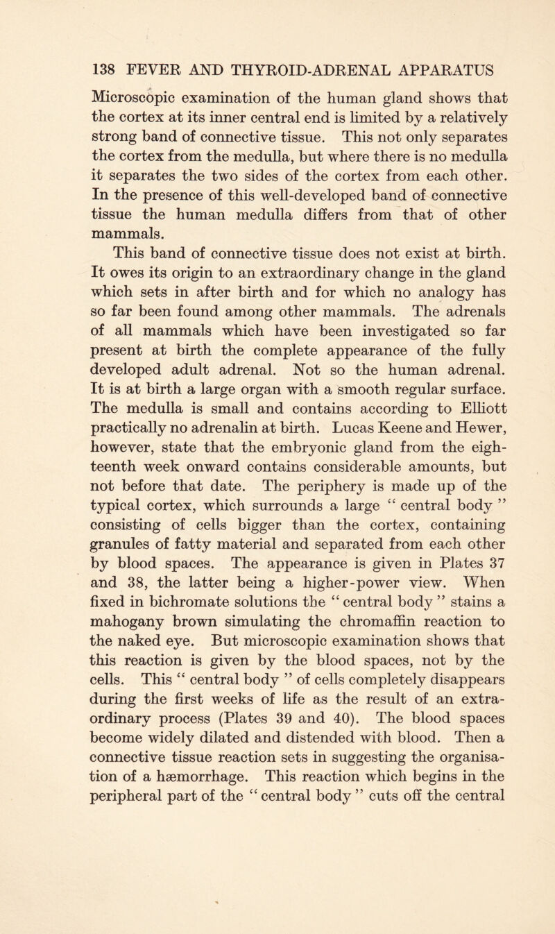 Microscopic examination of the human gland shows that the cortex at its inner central end is limited by a relatively strong band of connective tissue. This not only separates the cortex from the medulla, but where there is no medulla it separates the two sides of the cortex from each other. In the presence of this well-developed band of connective tissue the human medulla differs from that of other mammals. This band of connective tissue does not exist at birth. It owes its origin to an extraordinary change in the gland which sets in after birth and for which no analogy has so far been found among other mammals. The adrenals of all mammals which have been investigated so far present at birth the complete appearance of the fully developed adult adrenal. Not so the human adrenal. It is at birth a large organ with a smooth regular surface. The medulla is small and contains according to Elliott practically no adrenalin at birth. Lucas Keene and Hewer, however, state that the embryonic gland from the eigh- teenth week onward contains considerable amounts, but not before that date. The periphery is made up of the typical cortex, which surrounds a large “ central body ” consisting of cells bigger than the cortex, containing granules of fatty material and separated from each other by blood spaces. The appearance is given in Plates 37 and 38, the latter being a higher-power view. When fixed in bichromate solutions the “ central body ” stains a mahogany brown simulating the chromaffin reaction to the naked eye. But microscopic examination shows that this reaction is given by the blood spaces, not by the cells. This “ central body ” of cells completely disappears during the first weeks of life as the result of an extra- ordinary process (Plates 39 and 40). The blood spaces become widely dilated and distended with blood. Then a connective tissue reaction sets in suggesting the organisa- tion of a haemorrhage. This reaction which begins in the peripheral part of the “ central body ” cuts off the central