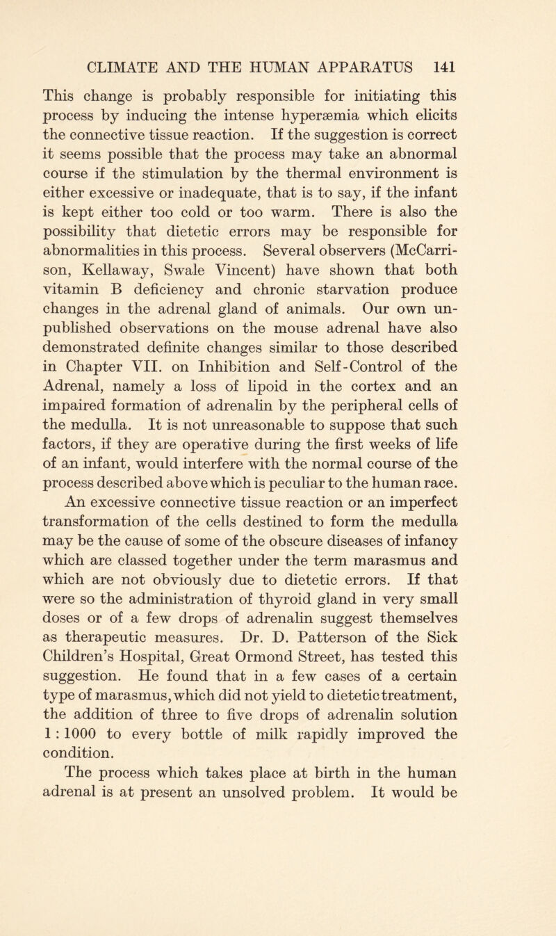 This change is probably responsible for initiating this process by inducing the intense hypersemia which elicits the connective tissue reaction. If the suggestion is correct it seems possible that the process may take an abnormal course if the stimulation by the thermal environment is either excessive or inadequate, that is to say, if the infant is kept either too cold or too warm. There is also the possibility that dietetic errors may be responsible for abnormalities in this process. Several observers (McCarri- son, Kellaway, Swale Vincent) have shown that both vitamin B deficiency and chronic starvation produce changes in the adrenal gland of animals. Our own un- published observations on the mouse adrenal have also demonstrated definite changes similar to those described in Chapter VII. on Inhibition and Self-Control of the Adrenal, namely a loss of lipoid in the cortex and an impaired formation of adrenalin by the peripheral cells of the medulla. It is not unreasonable to suppose that such factors, if they are operative during the first weeks of life of an infant, would interfere with the normal course of the process described above which is peculiar to the human race. An excessive connective tissue reaction or an imperfect transformation of the cells destined to form the medulla may be the cause of some of the obscure diseases of infancy which are classed together under the term marasmus and which are not obviously due to dietetic errors. If that were so the administration of thyroid gland in very small doses or of a few drops of adrenalin suggest themselves as therapeutic measures. Dr. D. Patterson of the Sick Children’s Hospital, Great Ormond Street, has tested this suggestion. He found that in a few cases of a certain type of marasmus, which did not yield to dietetic treatment, the addition of three to five drops of adrenalin solution 1 : 1000 to every bottle of milk rapidly improved the condition. The process which takes place at birth in the human adrenal is at present an unsolved problem. It would be