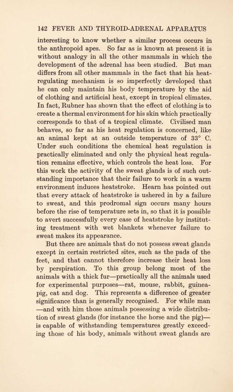 interesting to know whether a similar process occurs in the anthropoid apes. So far as is known at present it is without analogy in all the other mammals in which the development of the adrenal has been studied. But man differs from all other mammals in the fact that his heat- regulating mechanism is so imperfectly developed that he can only maintain his body temperature by the aid of clothing and artificial heat, except in tropical climates. In fact, Rubner has shown that the effect of clothing is to create a thermal environment for his skin which practically corresponds to that of a tropical climate. Civilised man behaves, so far as his heat regulation is concerned, like an animal kept at an outside temperature of 33° C. Under such conditions the chemical heat regulation is practically eliminated and only the physical heat regula- tion remains effective, which controls the heat loss. For this work the activity of the sweat glands is of such out- standing importance that their failure to work in a warm environment induces heatstroke. Hearn has pointed out that every attack of heatstroke is ushered in by a failure to sweat, and this prodromal sign occurs many hours before the rise of temperature sets in, so that it is possible to avert successfully every case of heatstroke by institut- ing treatment with wet blankets whenever failure to sweat makes its appearance. But there are animals that do not possess sweat glands except in certain restricted sites, such as the pads of the feet, and that cannot therefore increase their heat loss by perspiration. To this group belong most of the animals with a thick fur—practically all the animals used for experimental purposes—rat, mouse, rabbit, guinea- pig, cat and dog. This represents a difference of greater significance than is generally recognised. For while man —and with him those animals possessing a wide distribu- tion of sweat glands (for instance the horse and the pig)— is capable of withstanding temperatures greatly exceed- ing those of his body, animals without sweat glands are