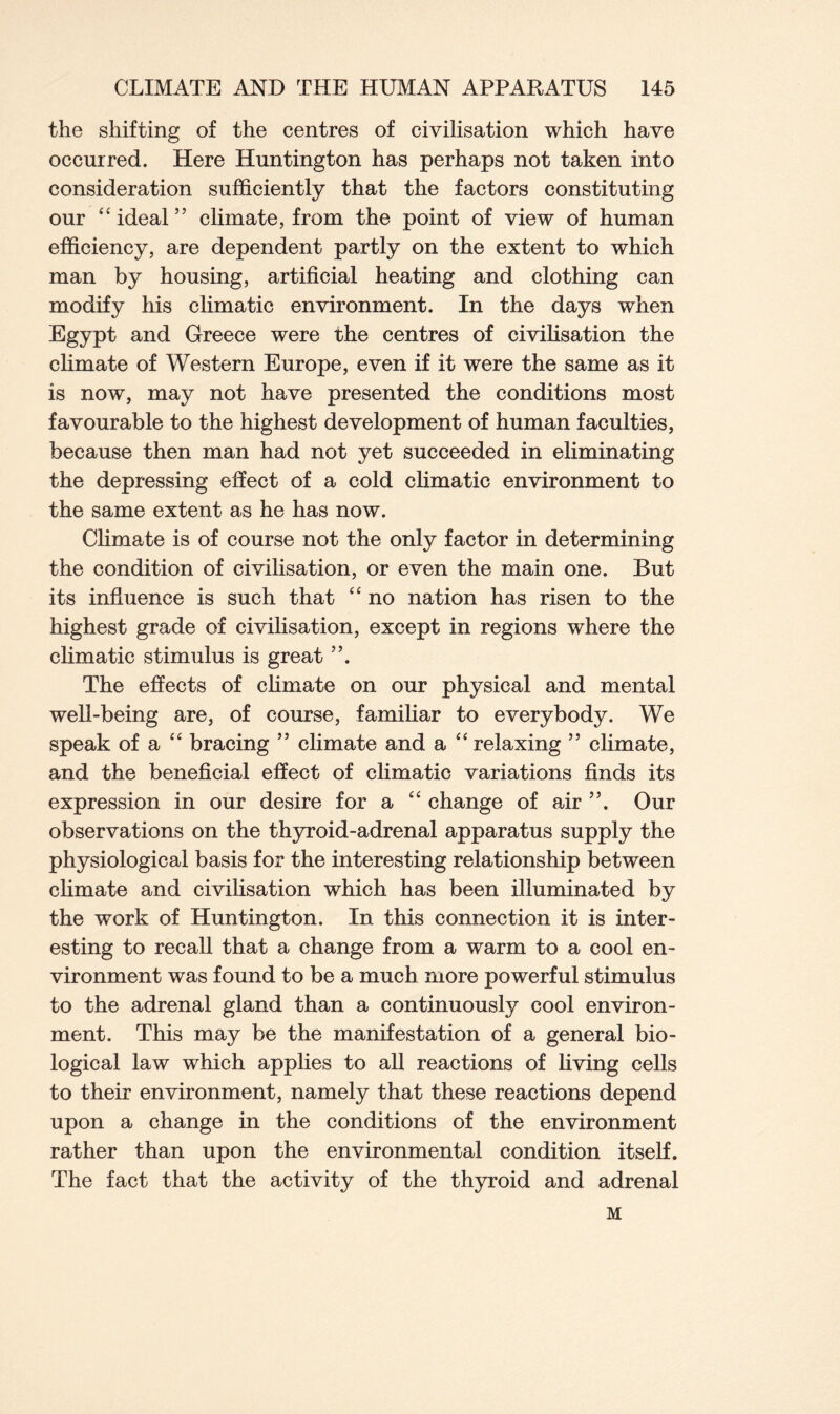 the shifting of the centres of civilisation which have occurred. Here Huntington has perhaps not taken into consideration sufficiently that the factors constituting our “ ideal ” climate, from the point of view of human efficiency, are dependent partly on the extent to which man by housing, artificial heating and clothing can modify his climatic environment. In the days when Egypt and Greece were the centres of civilisation the climate of Western Europe, even if it were the same as it is now, may not have presented the conditions most favourable to the highest development of human faculties, because then man had not yet succeeded in eliminating the depressing effect of a cold climatic environment to the same extent as he has now. Climate is of course not the only factor in determining the condition of civilisation, or even the main one. But its influence is such that “ no nation has risen to the highest grade of civilisation, except in regions where the climatic stimulus is great The effects of climate on our physical and mental well-being are, of course, familiar to everybody. We speak of a “ bracing ” climate and a “ relaxing ” climate, and the beneficial effect of climatic variations finds its expression in our desire for a “ change of air ”. Our observations on the thyroid-adrenal apparatus supply the physiological basis for the interesting relationship between climate and civilisation which has been illuminated by the work of Huntington. In this connection it is inter- esting to recall that a change from a warm to a cool en- vironment was found to be a much more powerful stimulus to the adrenal gland than a continuously cool environ- ment. This may be the manifestation of a general bio- logical law which applies to all reactions of living cells to their environment, namely that these reactions depend upon a change in the conditions of the environment rather than upon the environmental condition itself. The fact that the activity of the thyroid and adrenal M