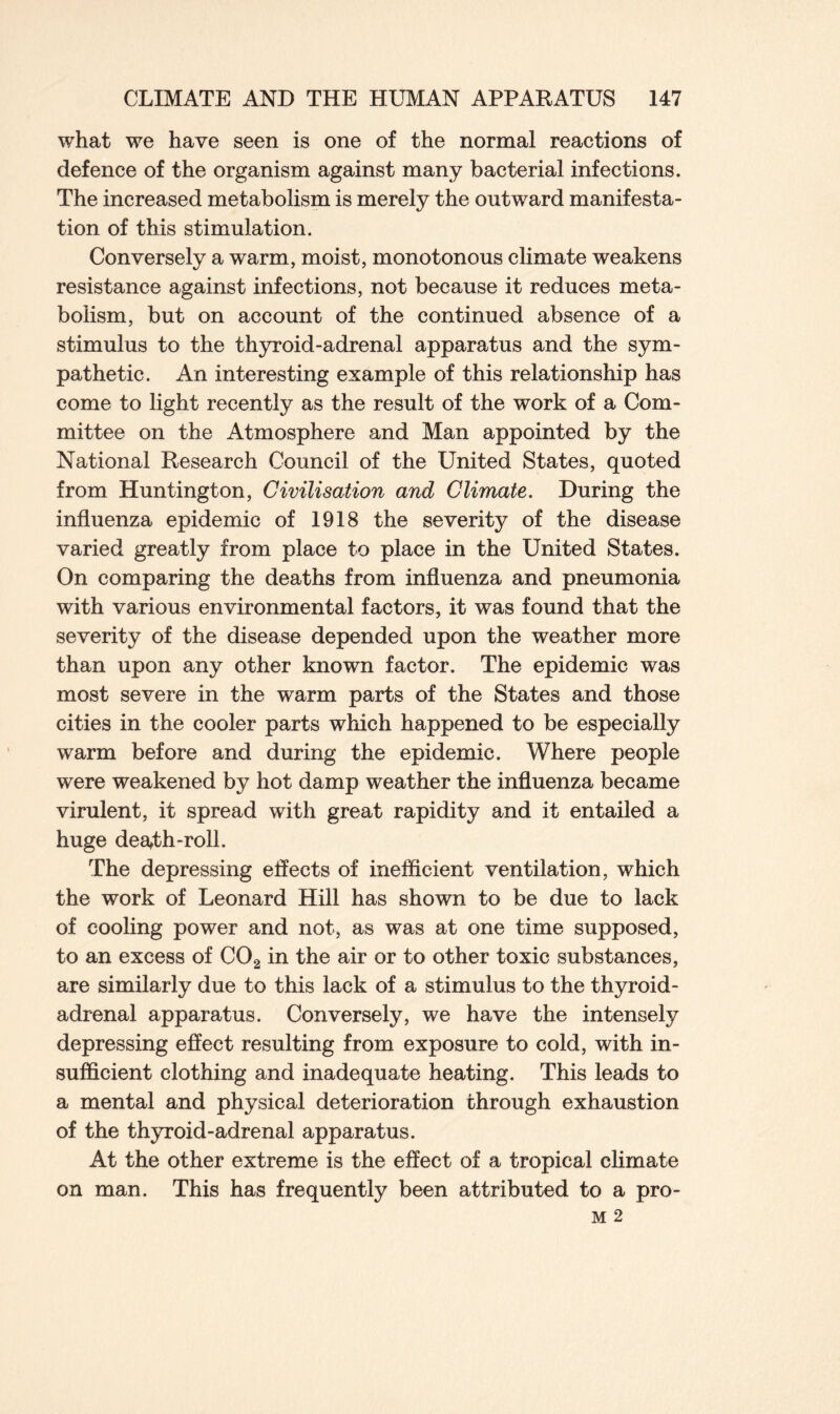 what we have seen is one of the normal reactions of defence of the organism against many bacterial infections. The increased metabolism is merely the outward manifesta- tion of this stimulation. Conversely a warm, moist, monotonous climate weakens resistance against infections, not because it reduces meta- bolism, but on account of the continued absence of a stimulus to the thyroid-adrenal apparatus and the sym- pathetic. An interesting example of this relationship has come to light recently as the result of the work of a Com- mittee on the Atmosphere and Man appointed by the National Research Council of the United States, quoted from Huntington, Civilisation and Climate. During the influenza epidemic of 1918 the severity of the disease varied greatly from place to place in the United States. On comparing the deaths from influenza and pneumonia with various environmental factors, it was found that the severity of the disease depended upon the weather more than upon any other known factor. The epidemic was most severe in the warm parts of the States and those cities in the cooler parts which happened to be especially warm before and during the epidemic. Where people were weakened by hot damp weather the influenza became virulent, it spread with great rapidity and it entailed a huge death-roll. The depressing effects of inefficient ventilation, which the work of Leonard Hill has shown to be due to lack of cooling power and not, as was at one time supposed, to an excess of C02 in the air or to other toxic substances, are similarly due to this lack of a stimulus to the thyroid- adrenal apparatus. Conversely, we have the intensely depressing effect resulting from exposure to cold, with in- sufficient clothing and inadequate heating. This leads to a mental and physical deterioration through exhaustion of the thyroid-adrenal apparatus. At the other extreme is the effect of a tropical climate on man. This has frequently been attributed to a pro-