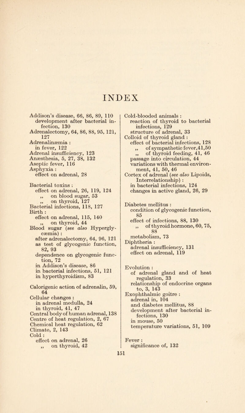 INDEX Addison’s disease, 66, 86, 89, 110 development after bacterial in- fection, 130 Adrenalectomy, 64, 86, 88, 95, 121, 127 Adrenalin£emia : in fever, 122 Adrenal insufficiency, 123 Anaesthesia, 5, 27, 38, 132 Aseptic fever, 116 Asphyxia : effect on adrenal, 28 Bacterial toxins : effect on adrenal, 26, 119, 124 ,, on blood sugar, 53 ,, on thyroid, 127 Bacterial infections, 118, 127 Birth : effect on adrenal, 115, 140 „ on thyroid, 44 Blood sugar (see also Hypergly- caemia) : after adrenalectomy, 64, 96, 121 as test of glycogenic function, 82, 93 dependence on glycogenic func- tion, 72 in Addison’s disease, 86 in bacterial infections, 51, 121 in hyperthyroidism, 83 Calorigenic action of adrenalin, 59, 64 Cellular changes : in adrenal medulla, 24 in thyroid, 41, 47 Central body of human adrenal, 138 Centre of heat regulation, 2, 67 Chemical heat regulation, 62 Climate, 2, 143 Cold : effect on adrenal, 26 ,, on thyroid, 42 Cold-blooded animals : reaction of thyroid to bacterial infections, 129 structure of adrenal, 33 Colloid of thyroid gland : effect of bacterial infections, 128 ,, of sympathetic fever,41,50 ,, of thyroid feeding, 41, 46 passage into circulation, 44 variations with thermal environ- ment, 41, 50, 46 Cortex of adrenal (see also Lipoids, Interrelationship) : in bacterial infections, 124 changes in active gland, 26, 29 Diabetes mellitus : condition of glycogenic function, 85 effect of infections, 88, 130 „ of thyroid hormone, 60, 75, 88 metabolism, 73 Diphtheria : adrenal insufficiency, 131 effect on adrenal, 119 Evolution : of adrenal gland and of heat regulation, 33 relationship of endocrine organs to, 3, 143 Exophthalmic goitre : adrenal in, 104 and diabetes mellitus, 88 development after bacterial in- fections, 130 in mouse, 50 temperature variations, 51, 109 Fever : significance of, 132