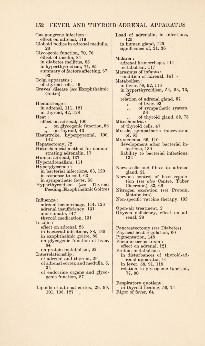 Gas gangrene infection : effect on adrenal, 119 Globoid bodies in adrenal medulla, 20 Glycogenic function, 70, 76 effect of insulin, 84 in diabetes mellitus, 85 in hyperthyroidism, 74, 85 summary of factors affecting, 87, 93 Golgi apparatus : of thyroid cells, 49 Graves’ disease (see Exophthalmic Goitre) Haemorrhage : in adrenal. 111, 121 in thyroid, 42, 128 Heat : effect on adrenal, 100 ,, on glycogenic function, 86 ,, on thyroid, 43 Heatstroke, hyperpyrexial, 100, 142 Hepatectomy, 72 Histochemical method for demon- strating adrenalin, 17 Human adrenal, 137 Hyperadrenalism, 111 Hyperglycaemia : in bacterial infections, 63, 120 in response to cold, 63 in sympathetic fever, 58 Hyperthyroidism (see Thyroid Feeding, Exophthalmic Goitre) Influenza : adrenal haemorrhage, 114, 126 adrenal insufficiency, 131 and climate, 147 thyroid medication, 131 Insulin : effect on adrenal, 28 in bacterial infections, 88, 130 in exophthalmic goitre, 88 on glycogenic function of liver, 84 on protein metabolism, 92 Interrelationship : of adrenal and thyroid, 29 of adrenal cortex and medulla, 5, 32 of endocrine organs and glyco- genic function, 87 Lipoids of adrenal cortex, 29, 99, 101, 106, 127 Load of adrenalin, in infections, 125 in human gland, 125 significance of, 31, 36 Malaria : adrenal haemorrhage, 114 metabolism, 117 Marasmus of infants : condition of adrenal, 141 ^ Metabolism : in fever, 58, 92, 116 in hyperthyroidism, 54, 58, 73, 83 relation of adrenal gland, 57 „ of liver, 93 ,, of sympathetic system, 56 ,, of thyroid gland, 52, 73 Mitochondria : of thyroid cells, 47 Muscle, sympathetic innervation of, 63 Myxoedema, 66, 110 development after bacterial in- fections, 130 liability to bacterial infections, 132 Nerve-cells and fibres in adrenal gland, 21 Nervous control of heat regula- tion (see also Centre, Tuber Cinereum), 33, 66 Nitrogen excretion (see Protein, Metabolism) Non-specific vaccine therapy, 132 Open-air treatment, 2 Oxygen deficiency, effect on ad- renal, 28 Pancreatectomy (see Diabetes) Physical heat regulation, 60 Pigmentation, 148 Pneumococcus toxin : effect on adrenal, 121 Protein metabolism : in disturbances of thyroid-ad- renal apparatus, 91 in fever, 58, 91, 118 relation to glycogenic function, 77, 90 Respiratory quotient : in thyroid feeding, 56, 74 Rigor of fever, 64