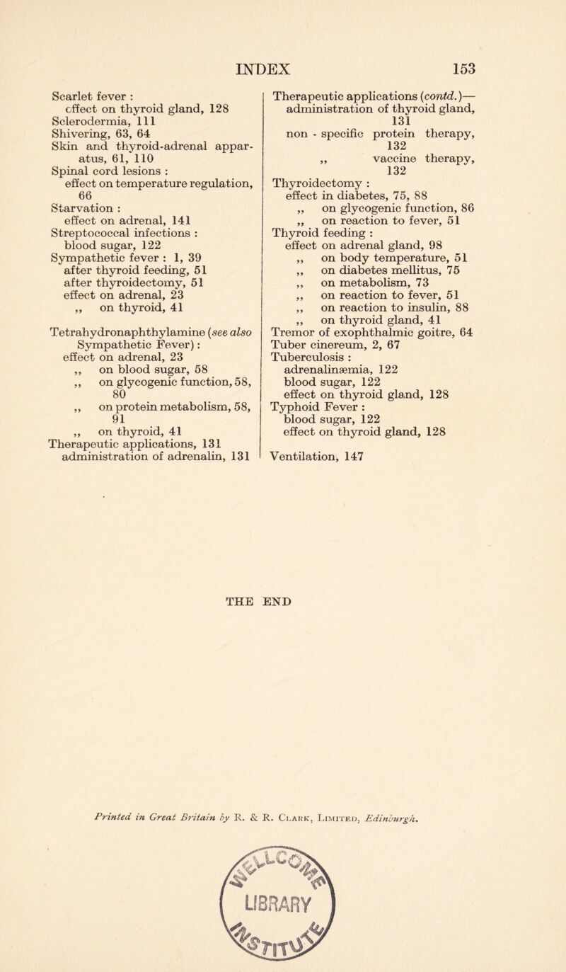 Scarlet fever : effect on thyroid gland, 128 Sclerodermia, 111 Shivering, 63, 64 Skin and thyroid-adrenal appar- atus, 61, 110 Spinal cord lesions : effect on temperature regulation, 66 Starvation : effect on adrenal, 141 Streptococcal infections : blood sugar, 122 Sympathetic fever : 1, 39 after thyroid feeding, 51 after thyroidectomy, 51 effect on adrenal, 23 ,, on thyroid, 41 Tetrahydronaphthylamine (see also Sympathetic Fever): effect on adrenal, 23 ,, on blood sugar, 58 ,, on glycogenic function, 58, 80 ,, on protein metabolism, 58, 91 ,, on thyroid, 41 Therapeutic applications, 131 administration of adrenalin, 131 Therapeutic applications (contd.)— administration of thyroid gland, 131 non - specific protein therapy, 132 ,, vaccine therapy, 132 Thyroidectomy : effect in diabetes, 75, 88 ,, on glycogenic function, 86 ,, on reaction to fever, 51 Thyroid feeding : effect on adrenal gland, 98 ,, on body temperature, 51 ,, on diabetes mellitus, 75 ,, on metabolism, 73 ,, on reaction to fever, 51 ,, on reaction to insulin, 88 ,, on thyroid gland, 41 Tremor of exophthalmic goitre, 64 Tuber cinereum, 2, 67 Tuberculosis : adrenalinaemia, 122 blood sugar, 122 effect on thyroid gland, 128 Typhoid Fever : blood sugar, 122 effect on thyroid gland, 128 Ventilation, 147 THE END Printed in Great Britain by R. & R. Ci.ak-k. Limited, Edinburgh.