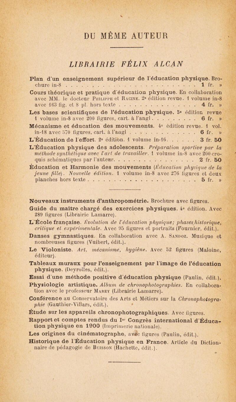 DU MÊME AUTEUR LIBRAIRIE FÉLIX ALCAN Plan d’un enseignement supérieur de l’éducation physique. Bro¬ chure in-8...1 fr. » Cours théorique et pratique d'éducation physique. En collaboration avec MM. le docteur Philippe et Racine. 2® édition revue. 1 volume in-8 avec 163 fîg. et 8 pl. hors texte...4 fr. » Les bases scientifiques de l’éducation physique. 5e édition revue 1 volume in-8 avec 200 figures, cart. à l’angl.6 fr. » Mécanisme et éducation des mouvements. 4e édition revue. 1 vol. in-18 avec 570 figures, cart. à l’angl ..6 fr. » L’Éducation de l'effort. 2® édition. 1 volume in-16.3 fr. 50 L’Éducation physique des adolescents. Préparation sportive par la méthode synthétique avec l’art de travailler. 1 volume in-8 avec 200 cro¬ quis schématiques par l’auteur.2 fr. 50 Éducation et Harmonie des mouvements (Éducation physique de la jeune fille). Nouvelle édition. 1 volume in-8 avec 276 figures et deux planches hors texte.5 fr. » Nouveaux instruments d’anthropométrie. Brochure avec figures. Guide du maître chargé des exercices physiques. 4° édition. Avec 289 figures (Librairie Lamarre). L’École française. Évolution de l’éducation physique; phases historique, critique et expérimentale. Avec 95 figures et portraits (Fournier, édit.). % • -, Danses gymnastiques. En collaboration avec A. Sandoz. Musique et nombreuses figures (Vuibert, édit.). Le Violoniste. Art, mécanisme, hygiène. Avec 52 figures (Maloine, éditeur). Tableaux muraux pour l’enseignement par l’image de l’éducation physique. (Deyroîles, èdit.). Essai d une méthode positive d'éducation physique (Paulin, édit.). Physiologie artistique. Album de chronophotographies. En collabora¬ tion avec le professeur Marey (Librairie Lamarre). Conférence au Conservatoire des Arts et Métiers sur la Chronophotogra¬ pide (Gauthier-Villars, édit.). Étude sur les appareils chronophotographiques. Avec figures. Rapport et comptes rendus du I®? Congrès international d’Éduca- tion physique en 1900 (Imprimerie nationale). Les origines du cinématographe, avéc figures (Paulin, édit.). Historique de l’Éducation physique en France. Article du Diction¬ naire de pédagogie de Buisson (Hachette, édit.).