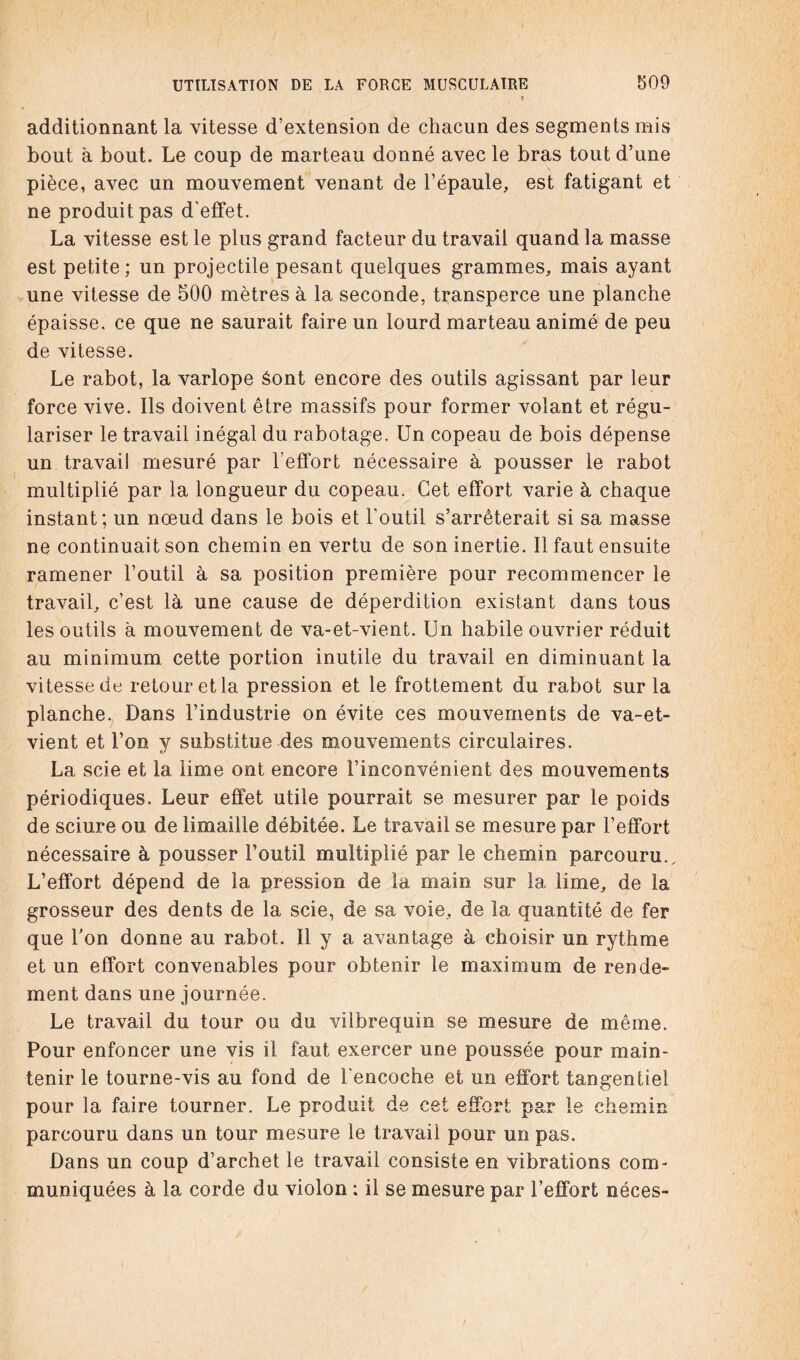 additionnant la vitesse d’extension de chacun des segments mis bout à bout. Le coup de marteau donné avec le bras tout d’une pièce, avec un mouvement venant de l’épaule, est fatigant et ne produit pas d'effet. La vitesse est le plus grand facteur du travail quand la masse est petite; un projectile pesant quelques grammes, mais ayant une vitesse de 500 mètres à la seconde, transperce une planche épaisse, ce que ne saurait faire un lourd marteau animé de peu de vitesse. Le rabot, la varlope éont encore des outils agissant par leur force vive. Ils doivent être massifs pour former volant et régu¬ lariser le travail inégal du rabotage. Un copeau de bois dépense un travail mesuré par l’effort nécessaire à pousser le rabot multiplié par la longueur du copeau. Cet effort varie à chaque instant; un nœud dans le bois et l'outil s’arrêterait si sa masse ne continuait son chemin en vertu de son inertie. Il faut ensuite ramener l’outil à sa position première pour recommencer le travail, c’est là une cause de déperdition existant dans tous les outils à mouvement de va-et-vient. Un habile ouvrier réduit au minimum cette portion inutile du travail en diminuant la vitesse de retour et la pression et le frottement du rabot sur la planche. Dans l’industrie on évite ces mouvements de va-et- vient et l’on y substitue des mouvements circulaires. La scie et 1a. lime ont encore l’inconvénient des mouvements périodiques. Leur effet utile pourrait se mesurer par le poids de sciure ou de limaille débitée. Le travail se mesure par l’effort nécessaire à pousser l’outil multiplié par le chemin parcouru.. L’effort dépend de la pression de la main sur la lime, de la grosseur des dents de la scie, de sa voie, de la quantité de fer que l’on donne au rabot. Il y a avantage à choisir un rythme et un effort convenables pour obtenir le maximum de rende¬ ment dans une journée. Le travail du tour ou du vilbrequin se mesure de même. Pour enfoncer une vis il faut exercer une poussée pour main¬ tenir le tourne-vis au fond de l'encoche et un effort tangentiel pour la faire tourner. Le produit de cet effort par le chemin parcouru dans un tour mesure le travail pour un pas. Dans un coup d’archet le travail consiste en vibrations com¬ muniquées à la corde du violon : il se mesure par l’effort néces-