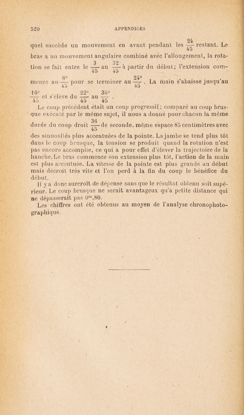 24 quel succède un mouvement en avant pendant les — restant. Le bras a un mouvement angulaire combiné avec l’allongement, la rota- tion se fait entre le —— au à partir du début; l’extension cora- 45 45 8e 24e mence au—-pour se terminer au—r . La main s’abaisse jusqu’au 45 4o \ 6e 22e —— et s’élève du —au 45 4 o 36e 45 ' Le coup précédent était un coup progressif; comparé au coup brus¬ que exécuté par le même sujet, il nous a donné pour chacun la même 3 6 durée du coup droit 77-de seconde, même espace 85 centimètres avec des sinuosités plus accentuées de la pointe. La jambe se tend plus tôt dans le coup brusque, la tension se produit quand la rotation n’est pas encore accomplie, ce qui a pour effet d’élever la trajectoire de la hanche. Le bras commence son extension plus tôt, l’action de la main est plus accentuée. La vitesse de la pointe est plus grande au début mais décroît très vite et l’on perd à la fin du coup le bénéfice du début. Il y a donc surcroît de dépense sans que le résultat obtenu soit supé¬ rieur. Le coup brusque ne serait avantageux qu’à petite distance qui ne dépasserait pas Qm,80. Les chiffres ont été obtenus au moyen de l’analyse chronophoto- graphique. > f / 1