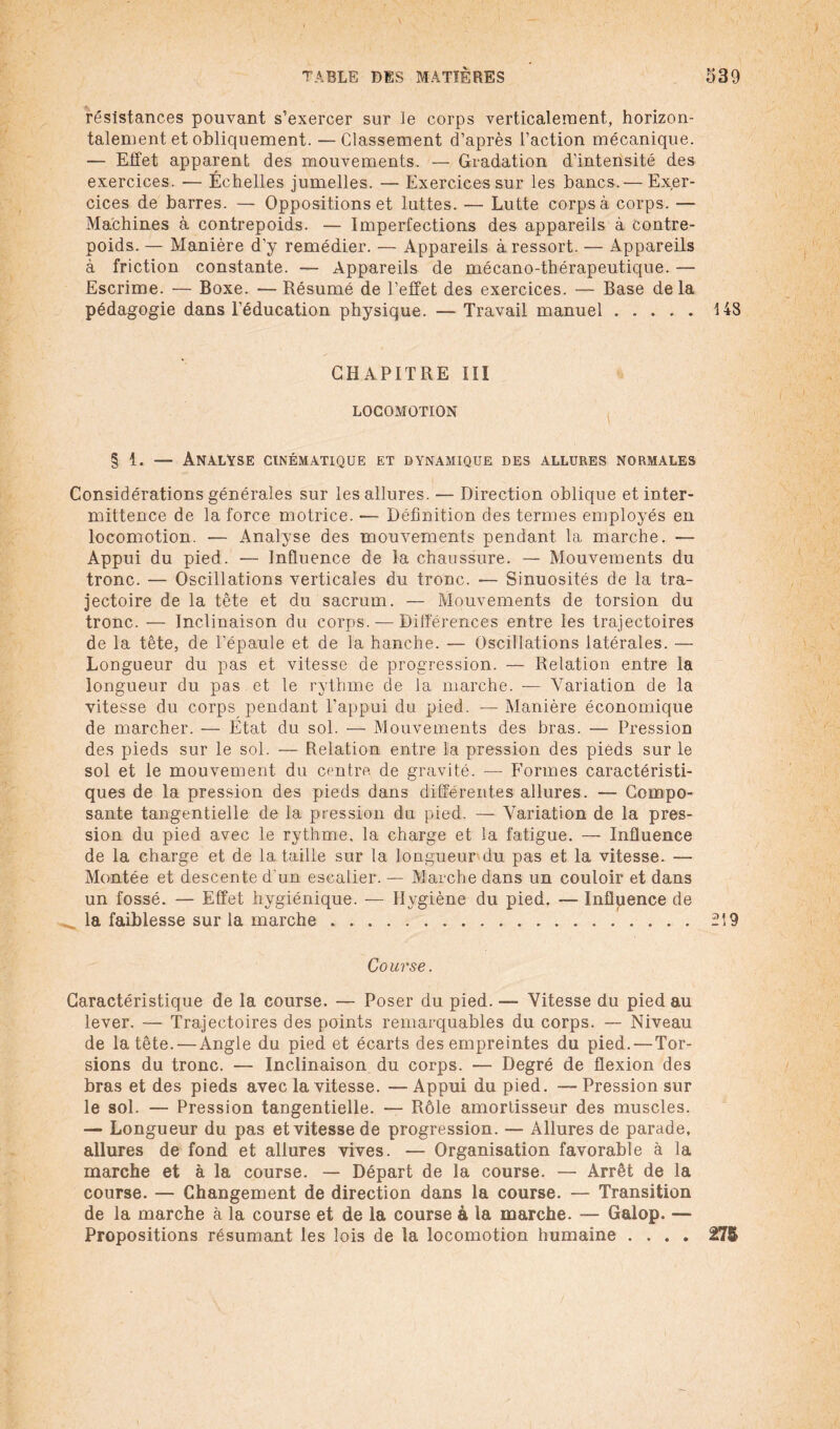 résistances pouvant s’exercer sur le corps verticalement, horizon¬ talement et obliquement. — Classement d’après l’action mécanique. — Effet apparent des mouvements. — Gradation d’intensité des exercices. -— Échelles jumelles. — Exercices sur les bancs.— Exer¬ cices de barres. — Oppositions et luttes. — Lutte corps à corps. — Machines à contrepoids. — Imperfections des appareils à contre¬ poids. — Manière d’y remédier. — Appareils à ressort. — Appareils à friction constante. — Appareils de mécano-thérapeutique. — Escrime. — Boxe. — Résumé de l’effet des exercices. — Base de la pédagogie dans l’éducation physique. — Travail manuel.148 CHAPITRE III LOCOMOTION § 1. — Analyse cinématique et dynamique des allures normales Considérations générales sur les allures. — Direction oblique et inter¬ mittence de la force motrice. — Définition des termes employés en locomotion. — Analyse des mouvements pendant la marche. — Appui du pied. — Influence de la chaussure. — Mouvements du tronc. — Oscillations verticales du tronc. — Sinuosités de la tra¬ jectoire de la tête et du sacrum. — Mouvements de torsion du tronc. — Inclinaison du corps. — Différences entre les trajectoires de la tête, de l’épaule et de la hanche. — Oscillations latérales. — Longueur du pas et vitesse de progression. — Relation entre la longueur du pas et le rythme de la marche. -— Variation de la vitesse du corps pendant l’appui du pied. — Manière économique de marcher. — État du sol. — Mouvements des bras. — Pression des pieds sur le sol. — Relation entre la pression des pieds sur le sol et le mouvement du centre, de gravité. — Formes caractéristi¬ ques de la pression des pieds dans différentes allures. — Compo¬ sante tangentielle de la pression du pied. — Variation de la pres¬ sion du pied avec le rythme, la charge et la fatigue. — Influence de la charge et de la taille sur la longueur du pas et la vitesse. — Montée et descente d'un escalier. — Marche dans un couloir et dans un fossé. — Effet hygiénique. — Hygiène du pied. — Influence de la faiblesse sur la marche.2Î9 Co urse. Caractéristique de la course. — Poser du pied. —■ Vitesse du pied au lever. — Trajectoires des points remarquables du corps. — Niveau de la tête. — Angle du pied et écarts des empreintes du pied. — Tor¬ sions du tronc. — Inclinaison du corps. — Degré de flexion des bras et des pieds avec la vitesse. — Appui du pied. —- Pression sur le sol. — Pression tangentielle. — Rôle amortisseur des muscles. —■ Longueur du pas et vitesse de progression. — Allures de parade, allures de fond et allures vives. — Organisation favorable à la marche et à la course. — Départ de la course. — Arrêt de la course. — Changement de direction dans la course. — Transition de la marche à la course et de la course à la marche. — Galop. — Propositions résumant les lois de la locomotion humaine .... 27&