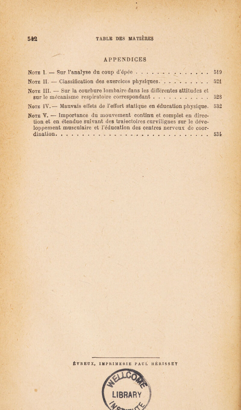 ' i APPENDICES Note 1. — Sur l'analyse du coup d’épée .......519 Note II. — Classilication des exercices physiques.. . 521 Note III. — Sur la courbure lombaire dans les différentes attitudes et sur le mécanisme respiratoire correspondant.528 Note IV.— Mauvais effets de l’effort statique en éducation physique. 582 Note V. — Importance du mouvement continu et complet en direc¬ tion et en étendue suivant des trajectoires curvilignes sur le déve¬ loppement musculaire et l’éducation des centres nerveux de coor¬ dination..534